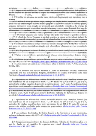 privativos os títulos, postos e uniformes militares.
§ 2º As patentes dos oficiais das Forças Armadas são conferidas pelo Presidente da República, e
as dos oficiais das polícias militares e corpos de bombeiros militares dos Estados, Territórios e
Distrito Federal, pelos respectivos Governadores.
§ 3º O militar em atividade que aceitar cargo público civil permanente será transferido para a
reserva.
§ 4º O militar da ativa que aceitar cargo, emprego ou função pública temporária, não eletiva,
ainda que da administração indireta, ficará agregado ao respectivo quadro e somente poderá,
enquanto permanecer nessa situação, ser promovido por antigüidade, contando-se-lhe o tempo de
serviço apenas para aquela promoção e transferência para a reserva, sendo depois de dois anos de
afastamento, contínuos ou não, transferido para a inatividade.
§ 5º Ao militar são proibidas a sindicalização e a greve.
§ 6º O militar, enquanto em efetivo serviço, não pode estar filiado a partidos políticos.
§ 7º O oficial das Forças Armadas só perderá o posto e a patente se for julgado indigno do
oficialato ou com ele incompatível, por decisão de tribunal militar de caráter permanente, em tempo
de paz, ou de tribunal especial, em tempo de guerra.
§ 8º O oficial condenado na justiça comum ou militar a pena privativa de liberdade superior a
dois anos, por sentença transitada em julgado, será submetido ao julgamento previsto no parágrafo
anterior.
§ 9º A lei disporá sobre os limites de idade, a estabilidade e outras condições de transferência do
servidor militar para a inatividade.
§ 10 Aplica-se aos servidores a que se refere este artigo, e a seus pensionistas, o disposto no art.
40, §§ 4º e 5º.
§ 10 Aplica-se aos servidores a que se refere este artigo, e a seus pensionistas, o disposto no art.
40, §§ 4.º, 5.º e 6.º (Redação dada pela Emenda Constitucional nº 3, de 1993)
§ 11 Aplica-se aos servidores a que se refere este artigo o disposto no art. 7º, VIII, XII, XVII,
XVIII e XIX.
Art. 42 Os membros das Polícias Militares e Corpos de Bombeiros Militares, instituições
organizadas com base na hierarquia e disciplina, são militares dos Estados, do Distrito Federal e dos
Territórios. (Redação dada pela Emenda Constitucional nº 18, de 1998)
§ 1º Aplicam-se aos militares dos Estados, do Distrito Federal e dos Territórios, além do que
vier a ser fixado em lei, as disposições do art. 14, § 8º; do art. 40, § 3º; e do art. 142, §§ 2º e 3º,
cabendo a lei estadual específica dispor sobre as matérias do art. 142, 3º, inciso X, sendo as patentes
dos oficiais conferidas pelos respectivos Governadores.(Redação dada pela Emenda Constitucional
nº 18, de 1998)
§ 2º Aos militares dos Estados, do Distrito Federal e dos Territórios e a seus pensionistas, aplica-se
o disposto no art. 40, §§ 4º e 5º; e aos militares do Distrito Federal e dos Territórios, o disposto no
art. 40, § 6º.(Redação dada pela Emenda Constitucional nº 18, de 1998)
§ 1º Aplicam-se aos militares dos Estados, do Distrito Federal e dos Territórios, além do que
vier a ser fixado em lei, as disposições do art. 14, § 8º; do art. 40, § 9º; e do art. 142, §§ 2º e 3º,
cabendo a lei estadual específica dispor sobre as matérias do art. 142, § 3º, inciso X, sendo as
patentes dos oficiais conferidas pelos respectivos governadores. (Redação dada pela Emenda
Constitucional nº 20, de 15/12/98)
§ 2º Aos militares dos Estados, do Distrito Federal e dos Territórios e a seus pensionistas,
aplica-se o disposto no art. 40, §§ 7º e 8º. (Redação dada pela Emenda Constitucional nº 20, de
15/12/98)
§ 2º Aos pensionistas dos militares dos Estados, do Distrito Federal e dos Territórios aplica-se o
que for fixado em lei específica do respectivo ente estatal. (Redação dada pela Emenda
Constitucional nº 41, 19.12.2003)
 
