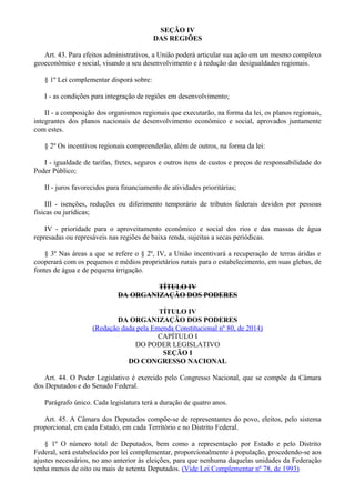 SEÇÃO IV
DAS REGIÕES
Art. 43. Para efeitos administrativos, a União poderá articular sua ação em um mesmo complexo
geoeconômico e social, visando a seu desenvolvimento e à redução das desigualdades regionais.
§ 1º Lei complementar disporá sobre:
I - as condições para integração de regiões em desenvolvimento;
II - a composição dos organismos regionais que executarão, na forma da lei, os planos regionais,
integrantes dos planos nacionais de desenvolvimento econômico e social, aprovados juntamente
com estes.
§ 2º Os incentivos regionais compreenderão, além de outros, na forma da lei:
I - igualdade de tarifas, fretes, seguros e outros itens de custos e preços de responsabilidade do
Poder Público;
II - juros favorecidos para financiamento de atividades prioritárias;
III - isenções, reduções ou diferimento temporário de tributos federais devidos por pessoas
físicas ou jurídicas;
IV - prioridade para o aproveitamento econômico e social dos rios e das massas de água
represadas ou represáveis nas regiões de baixa renda, sujeitas a secas periódicas.
§ 3º Nas áreas a que se refere o § 2º, IV, a União incentivará a recuperação de terras áridas e
cooperará com os pequenos e médios proprietários rurais para o estabelecimento, em suas glebas, de
fontes de água e de pequena irrigação.
TÍTULO IV
DA ORGANIZAÇÃO DOS PODERES
TÍTULO IV
DA ORGANIZAÇÃO DOS PODERES
(Redação dada pela Emenda Constitucional nº 80, de 2014)
CAPÍTULO I
DO PODER LEGISLATIVO
SEÇÃO I
DO CONGRESSO NACIONAL
Art. 44. O Poder Legislativo é exercido pelo Congresso Nacional, que se compõe da Câmara
dos Deputados e do Senado Federal.
Parágrafo único. Cada legislatura terá a duração de quatro anos.
Art. 45. A Câmara dos Deputados compõe-se de representantes do povo, eleitos, pelo sistema
proporcional, em cada Estado, em cada Território e no Distrito Federal.
§ 1º O número total de Deputados, bem como a representação por Estado e pelo Distrito
Federal, será estabelecido por lei complementar, proporcionalmente à população, procedendo-se aos
ajustes necessários, no ano anterior às eleições, para que nenhuma daquelas unidades da Federação
tenha menos de oito ou mais de setenta Deputados. (Vide Lei Complementar nº 78, de 1993)
 