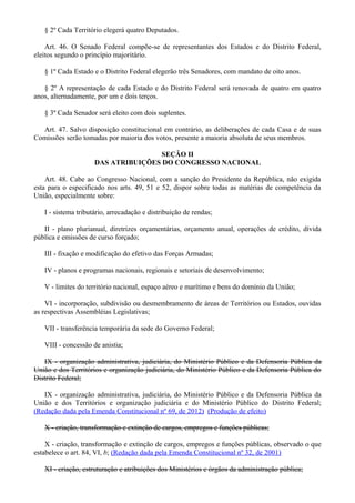 § 2º Cada Território elegerá quatro Deputados.
Art. 46. O Senado Federal compõe-se de representantes dos Estados e do Distrito Federal,
eleitos segundo o princípio majoritário.
§ 1º Cada Estado e o Distrito Federal elegerão três Senadores, com mandato de oito anos.
§ 2º A representação de cada Estado e do Distrito Federal será renovada de quatro em quatro
anos, alternadamente, por um e dois terços.
§ 3º Cada Senador será eleito com dois suplentes.
Art. 47. Salvo disposição constitucional em contrário, as deliberações de cada Casa e de suas
Comissões serão tomadas por maioria dos votos, presente a maioria absoluta de seus membros.
SEÇÃO II
DAS ATRIBUIÇÕES DO CONGRESSO NACIONAL
Art. 48. Cabe ao Congresso Nacional, com a sanção do Presidente da República, não exigida
esta para o especificado nos arts. 49, 51 e 52, dispor sobre todas as matérias de competência da
União, especialmente sobre:
I - sistema tributário, arrecadação e distribuição de rendas;
II - plano plurianual, diretrizes orçamentárias, orçamento anual, operações de crédito, dívida
pública e emissões de curso forçado;
III - fixação e modificação do efetivo das Forças Armadas;
IV - planos e programas nacionais, regionais e setoriais de desenvolvimento;
V - limites do território nacional, espaço aéreo e marítimo e bens do domínio da União;
VI - incorporação, subdivisão ou desmembramento de áreas de Territórios ou Estados, ouvidas
as respectivas Assembléias Legislativas;
VII - transferência temporária da sede do Governo Federal;
VIII - concessão de anistia;
IX - organização administrativa, judiciária, do Ministério Público e da Defensoria Pública da
União e dos Territórios e organização judiciária, do Ministério Público e da Defensoria Pública do
Distrito Federal;
IX - organização administrativa, judiciária, do Ministério Público e da Defensoria Pública da
União e dos Territórios e organização judiciária e do Ministério Público do Distrito Federal;
(Redação dada pela Emenda Constitucional nº 69, de 2012) (Produção de efeito)
X - criação, transformação e extinção de cargos, empregos e funções públicas;
X - criação, transformação e extinção de cargos, empregos e funções públicas, observado o que
estabelece o art. 84, VI, b; (Redação dada pela Emenda Constitucional nº 32, de 2001)
XI - criação, estruturação e atribuições dos Ministérios e órgãos da administração pública;
 