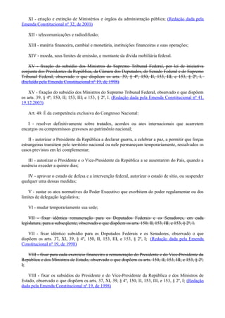XI - criação e extinção de Ministérios e órgãos da administração pública; (Redação dada pela
Emenda Constitucional nº 32, de 2001)
XII - telecomunicações e radiodifusão;
XIII - matéria financeira, cambial e monetária, instituições financeiras e suas operações;
XIV - moeda, seus limites de emissão, e montante da dívida mobiliária federal.
XV - fixação do subsídio dos Ministros do Supremo Tribunal Federal, por lei de iniciativa
conjunta dos Presidentes da República, da Câmara dos Deputados, do Senado Federal e do Supremo
Tribunal Federal, observado o que dispõem os arts. 39, § 4º, 150, II, 153, III, e 153, § 2º, I.
(Incluído pela Emenda Constitucional nº 19, de 1998)
XV - fixação do subsídio dos Ministros do Supremo Tribunal Federal, observado o que dispõem
os arts. 39, § 4º; 150, II; 153, III; e 153, § 2º, I. (Redação dada pela Emenda Constitucional nº 41,
19.12.2003)
Art. 49. É da competência exclusiva do Congresso Nacional:
I - resolver definitivamente sobre tratados, acordos ou atos internacionais que acarretem
encargos ou compromissos gravosos ao patrimônio nacional;
II - autorizar o Presidente da República a declarar guerra, a celebrar a paz, a permitir que forças
estrangeiras transitem pelo território nacional ou nele permaneçam temporariamente, ressalvados os
casos previstos em lei complementar;
III - autorizar o Presidente e o Vice-Presidente da República a se ausentarem do País, quando a
ausência exceder a quinze dias;
IV - aprovar o estado de defesa e a intervenção federal, autorizar o estado de sítio, ou suspender
qualquer uma dessas medidas;
V - sustar os atos normativos do Poder Executivo que exorbitem do poder regulamentar ou dos
limites de delegação legislativa;
VI - mudar temporariamente sua sede;
VII - fixar idêntica remuneração para os Deputados Federais e os Senadores, em cada
legislatura, para a subseqüente, observado o que dispõem os arts. 150, II, 153, III, e 153, § 2º, I.
VII - fixar idêntico subsídio para os Deputados Federais e os Senadores, observado o que
dispõem os arts. 37, XI, 39, § 4º, 150, II, 153, III, e 153, § 2º, I; (Redação dada pela Emenda
Constitucional nº 19, de 1998)
VIII - fixar para cada exercício financeiro a remuneração do Presidente e do Vice-Presidente da
República e dos Ministros de Estado, observado o que dispõem os arts. 150, II, 153, III, e 153, § 2º,
I;
VIII - fixar os subsídios do Presidente e do Vice-Presidente da República e dos Ministros de
Estado, observado o que dispõem os arts. 37, XI, 39, § 4º, 150, II, 153, III, e 153, § 2º, I; (Redação
dada pela Emenda Constitucional nº 19, de 1998)
 