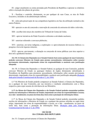IX - julgar anualmente as contas prestadas pelo Presidente da República e apreciar os relatórios
sobre a execução dos planos de governo;
X - fiscalizar e controlar, diretamente, ou por qualquer de suas Casas, os atos do Poder
Executivo, incluídos os da administração indireta;
XI - zelar pela preservação de sua competência legislativa em face da atribuição normativa dos
outros Poderes;
XII - apreciar os atos de concessão e renovação de concessão de emissoras de rádio e televisão;
XIII - escolher dois terços dos membros do Tribunal de Contas da União;
XIV - aprovar iniciativas do Poder Executivo referentes a atividades nucleares;
XV - autorizar referendo e convocar plebiscito;
XVI - autorizar, em terras indígenas, a exploração e o aproveitamento de recursos hídricos e a
pesquisa e lavra de riquezas minerais;
XVII - aprovar, previamente, a alienação ou concessão de terras públicas com área superior a
dois mil e quinhentos hectares.
Art. 50. A Câmara dos Deputados ou o Senado Federal, bem como qualquer de suas Comissões,
poderão convocar Ministro de Estado para prestar, pessoalmente, informações sobre assunto
previamente determinado, importando crime de responsabilidade a ausência sem justificação
adequada.
Art. 50. A Câmara dos Deputados e o Senado Federal, ou qualquer de suas Comissões, poderão
convocar Ministro de Estado ou quaisquer titulares de órgãos diretamente subordinados à
Presidência da República para prestarem, pessoalmente, informações sobre assunto previamente
determinado, importando crime de responsabilidade a ausência sem justificação adequada.(Redação
dada pela Emenda Constitucional de Revisão nº 2, de 1994)
§ 1º Os Ministros de Estado poderão comparecer ao Senado Federal, à Câmara dos Deputados,
ou a qualquer de suas Comissões, por sua iniciativa e mediante entendimentos com a Mesa
respectiva, para expor assunto de relevância de seu Ministério.
§ 2º As Mesas da Câmara dos Deputados e do Senado Federal poderão encaminhar pedidos
escritos de informações a Ministros de Estado, importando em crime de responsabilidade a recusa,
ou o não - atendimento, no prazo de trinta dias, bem como a prestação de informações falsas.
§ 2º As Mesas da Câmara dos Deputados e do Senado Federal poderão encaminhar pedidos
escritos de informações a Ministros de Estado ou a qualquer das pessoas referidas no caput deste
artigo, importando em crime de responsabilidade a recusa, ou o não - atendimento, no prazo de
trinta dias, bem como a prestação de informações falsas. (Redação dada pela Emenda
Constitucional de Revisão nº 2, de 1994)
SEÇÃO III
DA CÂMARA DOS DEPUTADOS
Art. 51. Compete privativamente à Câmara dos Deputados:
 
