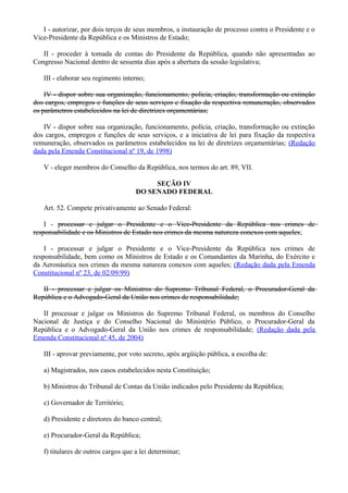 I - autorizar, por dois terços de seus membros, a instauração de processo contra o Presidente e o
Vice-Presidente da República e os Ministros de Estado;
II - proceder à tomada de contas do Presidente da República, quando não apresentadas ao
Congresso Nacional dentro de sessenta dias após a abertura da sessão legislativa;
III - elaborar seu regimento interno;
IV - dispor sobre sua organização, funcionamento, polícia, criação, transformação ou extinção
dos cargos, empregos e funções de seus serviços e fixação da respectiva remuneração, observados
os parâmetros estabelecidos na lei de diretrizes orçamentárias;
IV - dispor sobre sua organização, funcionamento, polícia, criação, transformação ou extinção
dos cargos, empregos e funções de seus serviços, e a iniciativa de lei para fixação da respectiva
remuneração, observados os parâmetros estabelecidos na lei de diretrizes orçamentárias; (Redação
dada pela Emenda Constitucional nº 19, de 1998)
V - eleger membros do Conselho da República, nos termos do art. 89, VII.
SEÇÃO IV
DO SENADO FEDERAL
Art. 52. Compete privativamente ao Senado Federal:
I - processar e julgar o Presidente e o Vice-Presidente da República nos crimes de
responsabilidade e os Ministros de Estado nos crimes da mesma natureza conexos com aqueles;
I - processar e julgar o Presidente e o Vice-Presidente da República nos crimes de
responsabilidade, bem como os Ministros de Estado e os Comandantes da Marinha, do Exército e
da Aeronáutica nos crimes da mesma natureza conexos com aqueles; (Redação dada pela Emenda
Constitucional nº 23, de 02/09/99)
II - processar e julgar os Ministros do Supremo Tribunal Federal, o Procurador-Geral da
República e o Advogado-Geral da União nos crimes de responsabilidade;
II processar e julgar os Ministros do Supremo Tribunal Federal, os membros do Conselho
Nacional de Justiça e do Conselho Nacional do Ministério Público, o Procurador-Geral da
República e o Advogado-Geral da União nos crimes de responsabilidade; (Redação dada pela
Emenda Constitucional nº 45, de 2004)
III - aprovar previamente, por voto secreto, após argüição pública, a escolha de:
a) Magistrados, nos casos estabelecidos nesta Constituição;
b) Ministros do Tribunal de Contas da União indicados pelo Presidente da República;
c) Governador de Território;
d) Presidente e diretores do banco central;
e) Procurador-Geral da República;
f) titulares de outros cargos que a lei determinar;
 