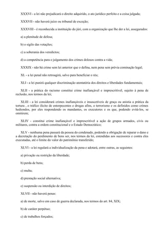 XXXVI - a lei não prejudicará o direito adquirido, o ato jurídico perfeito e a coisa julgada;
XXXVII - não haverá juízo ou tribunal de exceção;
XXXVIII - é reconhecida a instituição do júri, com a organização que lhe der a lei, assegurados:
a) a plenitude de defesa;
b) o sigilo das votações;
c) a soberania dos veredictos;
d) a competência para o julgamento dos crimes dolosos contra a vida;
XXXIX - não há crime sem lei anterior que o defina, nem pena sem prévia cominação legal;
XL - a lei penal não retroagirá, salvo para beneficiar o réu;
XLI - a lei punirá qualquer discriminação atentatória dos direitos e liberdades fundamentais;
XLII - a prática do racismo constitui crime inafiançável e imprescritível, sujeito à pena de
reclusão, nos termos da lei;
XLIII - a lei considerará crimes inafiançáveis e insuscetíveis de graça ou anistia a prática da
tortura , o tráfico ilícito de entorpecentes e drogas afins, o terrorismo e os definidos como crimes
hediondos, por eles respondendo os mandantes, os executores e os que, podendo evitá-los, se
omitirem;
XLIV - constitui crime inafiançável e imprescritível a ação de grupos armados, civis ou
militares, contra a ordem constitucional e o Estado Democrático;
XLV - nenhuma pena passará da pessoa do condenado, podendo a obrigação de reparar o dano e
a decretação do perdimento de bens ser, nos termos da lei, estendidas aos sucessores e contra eles
executadas, até o limite do valor do patrimônio transferido;
XLVI - a lei regulará a individualização da pena e adotará, entre outras, as seguintes:
a) privação ou restrição da liberdade;
b) perda de bens;
c) multa;
d) prestação social alternativa;
e) suspensão ou interdição de direitos;
XLVII - não haverá penas:
a) de morte, salvo em caso de guerra declarada, nos termos do art. 84, XIX;
b) de caráter perpétuo;
c) de trabalhos forçados;
 