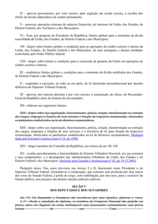 IV - aprovar previamente, por voto secreto, após argüição em sessão secreta, a escolha dos
chefes de missão diplomática de caráter permanente;
V - autorizar operações externas de natureza financeira, de interesse da União, dos Estados, do
Distrito Federal, dos Territórios e dos Municípios;
VI - fixar, por proposta do Presidente da República, limites globais para o montante da dívida
consolidada da União, dos Estados, do Distrito Federal e dos Municípios;
VII - dispor sobre limites globais e condições para as operações de crédito externo e interno da
União, dos Estados, do Distrito Federal e dos Municípios, de suas autarquias e demais entidades
controladas pelo Poder Público federal;
VIII - dispor sobre limites e condições para a concessão de garantia da União em operações de
crédito externo e interno;
IX - estabelecer limites globais e condições para o montante da dívida mobiliária dos Estados,
do Distrito Federal e dos Municípios;
X - suspender a execução, no todo ou em parte, de lei declarada inconstitucional por decisão
definitiva do Supremo Tribunal Federal;
XI - aprovar, por maioria absoluta e por voto secreto, a exoneração, de ofício, do Procurador-
Geral da República antes do término de seu mandato;
XII - elaborar seu regimento interno;
XIII - dispor sobre sua organização, funcionamento, polícia, criação, transformação ou extinção
dos cargos, empregos e funções de seus serviços e fixação da respectiva remuneração, observados
os parâmetros estabelecidos na lei de diretrizes orçamentárias;
XIII - dispor sobre sua organização, funcionamento, polícia, criação, transformação ou extinção
dos cargos, empregos e funções de seus serviços, e a iniciativa de lei para fixação da respectiva
remuneração, observados os parâmetros estabelecidos na lei de diretrizes orçamentárias; (Redação
dada pela Emenda Constitucional nº 19, de 1998)
XIV - eleger membros do Conselho da República, nos termos do art. 89, VII.
XV - avaliar periodicamente a funcionalidade do Sistema Tributário Nacional, em sua estrutura
e seus componentes, e o desempenho das administrações tributárias da União, dos Estados e do
Distrito Federal e dos Municípios. (Incluído pela Emenda Constitucional nº 42, de 19.12.2003)
Parágrafo único. Nos casos previstos nos incisos I e II, funcionará como Presidente o do
Supremo Tribunal Federal, limitando-se a condenação, que somente será proferida por dois terços
dos votos do Senado Federal, à perda do cargo, com inabilitação, por oito anos, para o exercício de
função pública, sem prejuízo das demais sanções judiciais cabíveis.
SEÇÃO V
DOS DEPUTADOS E DOS SENADORES
Art. 53. Os Deputados e Senadores são invioláveis por suas opiniões, palavras e votos.
§ 1º - Desde a expedição do diploma, os membros do Congresso Nacional não poderão ser
presos, salvo em flagrante de crime inafiançável, nem processados criminalmente, sem prévia
licença de sua Casa.
 