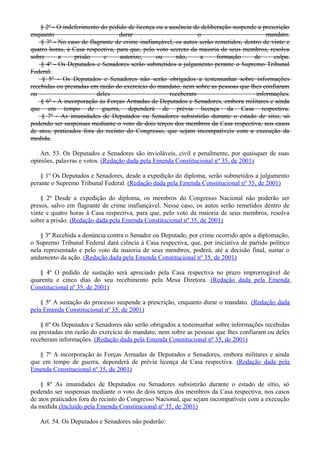 § 2º - O indeferimento do pedido de licença ou a ausência de deliberação suspende a prescrição
enquanto durar o mandato.
§ 3º - No caso de flagrante de crime inafiançável, os autos serão remetidos, dentro de vinte e
quatro horas, à Casa respectiva, para que, pelo voto secreto da maioria de seus membros, resolva
sobre a prisão e autorize, ou não, a formação de culpa.
§ 4º - Os Deputados e Senadores serão submetidos a julgamento perante o Supremo Tribunal
Federal.
§ 5º - Os Deputados e Senadores não serão obrigados a testemunhar sobre informações
recebidas ou prestadas em razão do exercício do mandato, nem sobre as pessoas que lhes confiaram
ou deles receberam informações.
§ 6º - A incorporação às Forças Armadas de Deputados e Senadores, embora militares e ainda
que em tempo de guerra, dependerá de prévia licença da Casa respectiva.
§ 7º - As imunidades de Deputados ou Senadores subsistirão durante o estado de sítio, só
podendo ser suspensas mediante o voto de dois terços dos membros da Casa respectiva, nos casos
de atos, praticados fora do recinto do Congresso, que sejam incompatíveis com a execução da
medida.
Art. 53. Os Deputados e Senadores são invioláveis, civil e penalmente, por quaisquer de suas
opiniões, palavras e votos. (Redação dada pela Emenda Constitucional nº 35, de 2001)
§ 1º Os Deputados e Senadores, desde a expedição do diploma, serão submetidos a julgamento
perante o Supremo Tribunal Federal. (Redação dada pela Emenda Constitucional nº 35, de 2001)
§ 2º Desde a expedição do diploma, os membros do Congresso Nacional não poderão ser
presos, salvo em flagrante de crime inafiançável. Nesse caso, os autos serão remetidos dentro de
vinte e quatro horas à Casa respectiva, para que, pelo voto da maioria de seus membros, resolva
sobre a prisão. (Redação dada pela Emenda Constitucional nº 35, de 2001)
§ 3º Recebida a denúncia contra o Senador ou Deputado, por crime ocorrido após a diplomação,
o Supremo Tribunal Federal dará ciência à Casa respectiva, que, por iniciativa de partido político
nela representado e pelo voto da maioria de seus membros, poderá, até a decisão final, sustar o
andamento da ação. (Redação dada pela Emenda Constitucional nº 35, de 2001)
§ 4º O pedido de sustação será apreciado pela Casa respectiva no prazo improrrogável de
quarenta e cinco dias do seu recebimento pela Mesa Diretora. (Redação dada pela Emenda
Constitucional nº 35, de 2001)
§ 5º A sustação do processo suspende a prescrição, enquanto durar o mandato. (Redação dada
pela Emenda Constitucional nº 35, de 2001)
§ 6º Os Deputados e Senadores não serão obrigados a testemunhar sobre informações recebidas
ou prestadas em razão do exercício do mandato, nem sobre as pessoas que lhes confiaram ou deles
receberam informações. (Redação dada pela Emenda Constitucional nº 35, de 2001)
§ 7º A incorporação às Forças Armadas de Deputados e Senadores, embora militares e ainda
que em tempo de guerra, dependerá de prévia licença da Casa respectiva. (Redação dada pela
Emenda Constitucional nº 35, de 2001)
§ 8º As imunidades de Deputados ou Senadores subsistirão durante o estado de sítio, só
podendo ser suspensas mediante o voto de dois terços dos membros da Casa respectiva, nos casos
de atos praticados fora do recinto do Congresso Nacional, que sejam incompatíveis com a execução
da medida.(Incluído pela Emenda Constitucional nº 35, de 2001)
Art. 54. Os Deputados e Senadores não poderão:
 