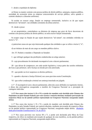 I - desde a expedição do diploma:
a) firmar ou manter contrato com pessoa jurídica de direito público, autarquia, empresa pública,
sociedade de economia mista ou empresa concessionária de serviço público, salvo quando o
contrato obedecer a cláusulas uniformes;
b) aceitar ou exercer cargo, função ou emprego remunerado, inclusive os de que sejam
demissíveis "ad nutum", nas entidades constantes da alínea anterior;
II - desde a posse:
a) ser proprietários, controladores ou diretores de empresa que goze de favor decorrente de
contrato com pessoa jurídica de direito público, ou nela exercer função remunerada;
b) ocupar cargo ou função de que sejam demissíveis "ad nutum", nas entidades referidas no
inciso I, "a";
c) patrocinar causa em que seja interessada qualquer das entidades a que se refere o inciso I, "a";
d) ser titulares de mais de um cargo ou mandato público eletivo.
Art. 55. Perderá o mandato o Deputado ou Senador:
I - que infringir qualquer das proibições estabelecidas no artigo anterior;
II - cujo procedimento for declarado incompatível com o decoro parlamentar;
III - que deixar de comparecer, em cada sessão legislativa, à terça parte das sessões ordinárias
da Casa a que pertencer, salvo licença ou missão por esta autorizada;
IV - que perder ou tiver suspensos os direitos políticos;
V - quando o decretar a Justiça Eleitoral, nos casos previstos nesta Constituição;
VI - que sofrer condenação criminal em sentença transitada em julgado.
§ 1º - É incompatível com o decoro parlamentar, além dos casos definidos no regimento interno,
o abuso das prerrogativas asseguradas a membro do Congresso Nacional ou a percepção de
vantagens indevidas.
§ 2º Nos casos dos incisos I, II e VI, a perda do mandato será decidida pela Câmara dos
Deputados ou pelo Senado Federal, por voto secreto e maioria absoluta, mediante provocação da
respectiva Mesa ou de partido político representado no Congresso Nacional, assegurada ampla
defesa.
§ 2º Nos casos dos incisos I, II e VI, a perda do mandato será decidida pela Câmara dos
Deputados ou pelo Senado Federal, por maioria absoluta, mediante provocação da respectiva Mesa
ou de partido político representado no Congresso Nacional, assegurada ampla defesa. (Redação
dada pela Emenda Constitucional nº 76, de 2013)
§ 3º Nos casos previstos nos incisos III a V, a perda será declarada pela Mesa da Casa
respectiva, de ofício ou mediante provocação de qualquer de seus membros, ou de partido político
representado no Congresso Nacional, assegurada ampla defesa.
 
