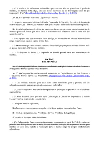 § 4º A renúncia de parlamentar submetido a processo que vise ou possa levar à perda do
mandato, nos termos deste artigo, terá seus efeitos suspensos até as deliberações finais de que
tratam os §§ 2º e 3º.(Incluído pela Emenda Constitucional de Revisão nº 6, de 1994)
Art. 56. Não perderá o mandato o Deputado ou Senador:
I - investido no cargo de Ministro de Estado, Governador de Território, Secretário de Estado, do
Distrito Federal, de Território, de Prefeitura de Capital ou chefe de missão diplomática temporária;
II - licenciado pela respectiva Casa por motivo de doença, ou para tratar, sem remuneração, de
interesse particular, desde que, neste caso, o afastamento não ultrapasse cento e vinte dias por
sessão legislativa.
§ 1º O suplente será convocado nos casos de vaga, de investidura em funções previstas neste
artigo ou de licença superior a cento e vinte dias.
§ 2º Ocorrendo vaga e não havendo suplente, far-se-á eleição para preenchê-la se faltarem mais
de quinze meses para o término do mandato.
§ 3º Na hipótese do inciso I, o Deputado ou Senador poderá optar pela remuneração do
mandato.
SEÇÃO VI
DAS REUNIÕES
Art. 57. O Congresso Nacional reunir-se-á, anualmente, na Capital Federal, de 15 de fevereiro a
30 de junho e de 1º de agosto a 15 de dezembro.
Art. 57. O Congresso Nacional reunir-se-á, anualmente, na Capital Federal, de 2 de fevereiro a
17 de julho e de 1º de agosto a 22 de dezembro. (Redação dada pela Emenda Constitucional nº 50,
de 2006)
§ 1º As reuniões marcadas para essas datas serão transferidas para o primeiro dia útil
subseqüente, quando recaírem em sábados, domingos ou feriados.
§ 2º A sessão legislativa não será interrompida sem a aprovação do projeto de lei de diretrizes
orçamentárias.
§ 3º Além de outros casos previstos nesta Constituição, a Câmara dos Deputados e o Senado
Federal reunir-se-ão em sessão conjunta para:
I - inaugurar a sessão legislativa;
II - elaborar o regimento comum e regular a criação de serviços comuns às duas Casas;
III - receber o compromisso do Presidente e do Vice-Presidente da República;
IV - conhecer do veto e sobre ele deliberar.
§ 4º - Cada uma das Casas reunir-se-á em sessões preparatórias, a partir de 1º de fevereiro, no
primeiro ano da legislatura, para a posse de seus membros e eleição das respectivas Mesas, para
mandato de dois anos, vedada a recondução para o mesmo cargo na eleição imediatamente
subseqüente.
 