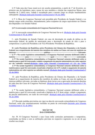 § 4º Cada uma das Casas reunir-se-á em sessões preparatórias, a partir de 1º de fevereiro, no
primeiro ano da legislatura, para a posse de seus membros e eleição das respectivas Mesas, para
mandato de 2 (dois) anos, vedada a recondução para o mesmo cargo na eleição imediatamente
subseqüente. (Redação dada pela Emenda Constitucional nº 50, de 2006)
§ 5º A Mesa do Congresso Nacional será presidida pelo Presidente do Senado Federal, e os
demais cargos serão exercidos, alternadamente, pelos ocupantes de cargos equivalentes na Câmara
dos Deputados e no Senado Federal.
§ 6º A convocação extraordinária do Congresso Nacional far-se-á:
§ 6º A convocação extraordinária do Congresso Nacional far-se-á: (Redação dada pela Emenda
Constitucional nº 50, de 2006)
I - pelo Presidente do Senado Federal, em caso de decretação de estado de defesa ou de
intervenção federal, de pedido de autorização para a decretação de estado de sítio e para o
compromisso e a posse do Presidente e do Vice-Presidente- Presidente da República;
II - pelo Presidente da República, pelos Presidentes da Câmara dos Deputados e do Senado
Federal, ou a requerimento da maioria dos membros de ambas as Casas, em caso de urgência ou
interesse público relevante.
§ 7º - Na sessão legislativa extraordinária, o Congresso Nacional somente deliberará sobre a
matéria para a qual foi convocado.
§ 7º Na sessão legislativa extraordinária, o Congresso Nacional somente deliberará sobre a
matéria para a qual foi convocado, vedado o pagamento de parcela indenizatória em valor superior
ao do subsídio mensal.(Redação dada pela Emenda Constitucional nº 19, de 1998)
§ 7º Na sessão legislativa extraordinária, o Congresso Nacional somente deliberará sobre a
matéria para a qual foi convocado, ressalvada a hipótese do § 8º, vedado o pagamento de parcela
indenizatória em valor superior ao subsídio mensal. (Redação dada pela Emenda Constitucional nº
32, de 2001)
II - pelo Presidente da República, pelos Presidentes da Câmara dos Deputados e do Senado
Federal ou a requerimento da maioria dos membros de ambas as Casas, em caso de urgência ou
interesse público relevante, em todas as hipóteses deste inciso com a aprovação da maioria absoluta
de cada uma das Casas do Congresso Nacional. (Redação dada pela Emenda Constitucional nº 50,
de 2006)
§ 7º Na sessão legislativa extraordinária, o Congresso Nacional somente deliberará sobre a
matéria para a qual foi convocado, ressalvada a hipótese do § 8º deste artigo, vedado o pagamento
de parcela indenizatória, em razão da convocação. (Redação dada pela Emenda Constitucional nº
50, de 2006)
§ 8º Havendo medidas provisórias em vigor na data de convocação extraordinária do Congresso
Nacional, serão elas automaticamente incluídas na pauta da convocação.(Incluído pela Emenda
Constitucional nº 32, de 2001)
SEÇÃO VII
DAS COMISSÕES
Art. 58. O Congresso Nacional e suas Casas terão comissões permanentes e temporárias,
constituídas na forma e com as atribuições previstas no respectivo regimento ou no ato de que
resultar sua criação.
 
