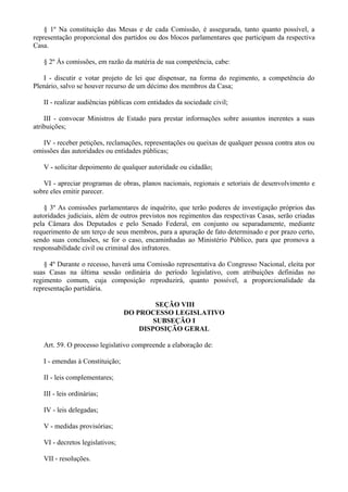 § 1º Na constituição das Mesas e de cada Comissão, é assegurada, tanto quanto possível, a
representação proporcional dos partidos ou dos blocos parlamentares que participam da respectiva
Casa.
§ 2º Às comissões, em razão da matéria de sua competência, cabe:
I - discutir e votar projeto de lei que dispensar, na forma do regimento, a competência do
Plenário, salvo se houver recurso de um décimo dos membros da Casa;
II - realizar audiências públicas com entidades da sociedade civil;
III - convocar Ministros de Estado para prestar informações sobre assuntos inerentes a suas
atribuições;
IV - receber petições, reclamações, representações ou queixas de qualquer pessoa contra atos ou
omissões das autoridades ou entidades públicas;
V - solicitar depoimento de qualquer autoridade ou cidadão;
VI - apreciar programas de obras, planos nacionais, regionais e setoriais de desenvolvimento e
sobre eles emitir parecer.
§ 3º As comissões parlamentares de inquérito, que terão poderes de investigação próprios das
autoridades judiciais, além de outros previstos nos regimentos das respectivas Casas, serão criadas
pela Câmara dos Deputados e pelo Senado Federal, em conjunto ou separadamente, mediante
requerimento de um terço de seus membros, para a apuração de fato determinado e por prazo certo,
sendo suas conclusões, se for o caso, encaminhadas ao Ministério Público, para que promova a
responsabilidade civil ou criminal dos infratores.
§ 4º Durante o recesso, haverá uma Comissão representativa do Congresso Nacional, eleita por
suas Casas na última sessão ordinária do período legislativo, com atribuições definidas no
regimento comum, cuja composição reproduzirá, quanto possível, a proporcionalidade da
representação partidária.
SEÇÃO VIII
DO PROCESSO LEGISLATIVO
SUBSEÇÃO I
DISPOSIÇÃO GERAL
Art. 59. O processo legislativo compreende a elaboração de:
I - emendas à Constituição;
II - leis complementares;
III - leis ordinárias;
IV - leis delegadas;
V - medidas provisórias;
VI - decretos legislativos;
VII - resoluções.
 