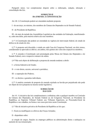 Parágrafo único. Lei complementar disporá sobre a elaboração, redação, alteração e
consolidação das leis.
SUBSEÇÃO II
DA EMENDA À CONSTITUIÇÃO
Art. 60. A Constituição poderá ser emendada mediante proposta:
I - de um terço, no mínimo, dos membros da Câmara dos Deputados ou do Senado Federal;
II - do Presidente da República;
III - de mais da metade das Assembléias Legislativas das unidades da Federação, manifestando-
se, cada uma delas, pela maioria relativa de seus membros.
§ 1º A Constituição não poderá ser emendada na vigência de intervenção federal, de estado de
defesa ou de estado de sítio.
§ 2º A proposta será discutida e votada em cada Casa do Congresso Nacional, em dois turnos,
considerando-se aprovada se obtiver, em ambos, três quintos dos votos dos respectivos membros.
§ 3º A emenda à Constituição será promulgada pelas Mesas da Câmara dos Deputados e do
Senado Federal, com o respectivo número de ordem.
§ 4º Não será objeto de deliberação a proposta de emenda tendente a abolir:
I - a forma federativa de Estado;
II - o voto direto, secreto, universal e periódico;
III - a separação dos Poderes;
IV - os direitos e garantias individuais.
§ 5º A matéria constante de proposta de emenda rejeitada ou havida por prejudicada não pode
ser objeto de nova proposta na mesma sessão legislativa.
SUBSEÇÃO III
DAS LEIS
Art. 61. A iniciativa das leis complementares e ordinárias cabe a qualquer membro ou Comissão
da Câmara dos Deputados, do Senado Federal ou do Congresso Nacional, ao Presidente da
República, ao Supremo Tribunal Federal, aos Tribunais Superiores, ao Procurador-Geral da
República e aos cidadãos, na forma e nos casos previstos nesta Constituição.
§ 1º São de iniciativa privativa do Presidente da República as leis que:
I - fixem ou modifiquem os efetivos das Forças Armadas;
II - disponham sobre:
a) criação de cargos, funções ou empregos públicos na administração direta e autárquica ou
aumento de sua remuneração;
 