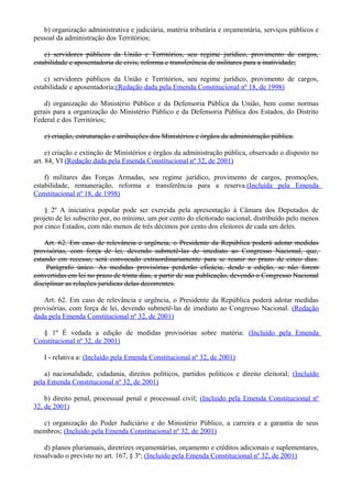 b) organização administrativa e judiciária, matéria tributária e orçamentária, serviços públicos e
pessoal da administração dos Territórios;
c) servidores públicos da União e Territórios, seu regime jurídico, provimento de cargos,
estabilidade e aposentadoria de civis, reforma e transferência de militares para a inatividade;
c) servidores públicos da União e Territórios, seu regime jurídico, provimento de cargos,
estabilidade e aposentadoria;(Redação dada pela Emenda Constitucional nº 18, de 1998)
d) organização do Ministério Público e da Defensoria Pública da União, bem como normas
gerais para a organização do Ministério Público e da Defensoria Pública dos Estados, do Distrito
Federal e dos Territórios;
e) criação, estruturação e atribuições dos Ministérios e órgãos da administração pública.
e) criação e extinção de Ministérios e órgãos da administração pública, observado o disposto no
art. 84, VI (Redação dada pela Emenda Constitucional nº 32, de 2001)
f) militares das Forças Armadas, seu regime jurídico, provimento de cargos, promoções,
estabilidade, remuneração, reforma e transferência para a reserva.(Incluída pela Emenda
Constitucional nº 18, de 1998)
§ 2º A iniciativa popular pode ser exercida pela apresentação à Câmara dos Deputados de
projeto de lei subscrito por, no mínimo, um por cento do eleitorado nacional, distribuído pelo menos
por cinco Estados, com não menos de três décimos por cento dos eleitores de cada um deles.
Art. 62. Em caso de relevância e urgência, o Presidente da República poderá adotar medidas
provisórias, com força de lei, devendo submetê-las de imediato ao Congresso Nacional, que,
estando em recesso, será convocado extraordinariamente para se reunir no prazo de cinco dias.
Parágrafo único. As medidas provisórias perderão eficácia, desde a edição, se não forem
convertidas em lei no prazo de trinta dias, a partir de sua publicação, devendo o Congresso Nacional
disciplinar as relações jurídicas delas decorrentes.
Art. 62. Em caso de relevância e urgência, o Presidente da República poderá adotar medidas
provisórias, com força de lei, devendo submetê-las de imediato ao Congresso Nacional. (Redação
dada pela Emenda Constitucional nº 32, de 2001)
§ 1º É vedada a edição de medidas provisórias sobre matéria: (Incluído pela Emenda
Constitucional nº 32, de 2001)
I - relativa a: (Incluído pela Emenda Constitucional nº 32, de 2001)
a) nacionalidade, cidadania, direitos políticos, partidos políticos e direito eleitoral; (Incluído
pela Emenda Constitucional nº 32, de 2001)
b) direito penal, processual penal e processual civil; (Incluído pela Emenda Constitucional nº
32, de 2001)
c) organização do Poder Judiciário e do Ministério Público, a carreira e a garantia de seus
membros; (Incluído pela Emenda Constitucional nº 32, de 2001)
d) planos plurianuais, diretrizes orçamentárias, orçamento e créditos adicionais e suplementares,
ressalvado o previsto no art. 167, § 3º; (Incluído pela Emenda Constitucional nº 32, de 2001)
 