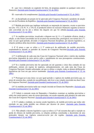 II - que vise a detenção ou seqüestro de bens, de poupança popular ou qualquer outro ativo
financeiro; (Incluído pela Emenda Constitucional nº 32, de 2001)
III - reservada a lei complementar; (Incluído pela Emenda Constitucional nº 32, de 2001)
IV - já disciplinada em projeto de lei aprovado pelo Congresso Nacional e pendente de sanção
ou veto do Presidente da República. (Incluído pela Emenda Constitucional nº 32, de 2001)
§ 2º Medida provisória que implique instituição ou majoração de impostos, exceto os previstos
nos arts. 153, I, II, IV, V, e 154, II, só produzirá efeitos no exercício financeiro seguinte se houver
sido convertida em lei até o último dia daquele em que foi editada.(Incluído pela Emenda
Constitucional nº 32, de 2001)
§ 3º As medidas provisórias, ressalvado o disposto nos §§ 11 e 12 perderão eficácia, desde a
edição, se não forem convertidas em lei no prazo de sessenta dias, prorrogável, nos termos do § 7º,
uma vez por igual período, devendo o Congresso Nacional disciplinar, por decreto legislativo, as
relações jurídicas delas decorrentes. (Incluído pela Emenda Constitucional nº 32, de 2001)
§ 4º O prazo a que se refere o § 3º contar-se-á da publicação da medida provisória,
suspendendo-se durante os períodos de recesso do Congresso Nacional.(Incluído pela Emenda
Constitucional nº 32, de 2001)
§ 5º A deliberação de cada uma das Casas do Congresso Nacional sobre o mérito das medidas
provisórias dependerá de juízo prévio sobre o atendimento de seus pressupostos constitucionais.
(Incluído pela Emenda Constitucional nº 32, de 2001)
§ 6º Se a medida provisória não for apreciada em até quarenta e cinco dias contados de sua
publicação, entrará em regime de urgência, subseqüentemente, em cada uma das Casas do
Congresso Nacional, ficando sobrestadas, até que se ultime a votação, todas as demais deliberações
legislativas da Casa em que estiver tramitando. (Incluído pela Emenda Constitucional nº 32, de
2001)
§ 7º Prorrogar-se-á uma única vez por igual período a vigência de medida provisória que, no
prazo de sessenta dias, contado de sua publicação, não tiver a sua votação encerrada nas duas Casas
do Congresso Nacional. (Incluído pela Emenda Constitucional nº 32, de 2001)
§ 8º As medidas provisórias terão sua votação iniciada na Câmara dos Deputados. (Incluído pela
Emenda Constitucional nº 32, de 2001)
§ 9º Caberá à comissão mista de Deputados e Senadores examinar as medidas provisórias e
sobre elas emitir parecer, antes de serem apreciadas, em sessão separada, pelo plenário de cada uma
das Casas do Congresso Nacional. (Incluído pela Emenda Constitucional nº 32, de 2001)
§ 10. É vedada a reedição, na mesma sessão legislativa, de medida provisória que tenha sido
rejeitada ou que tenha perdido sua eficácia por decurso de prazo. (Incluído pela Emenda
Constitucional nº 32, de 2001)
§ 11. Não editado o decreto legislativo a que se refere o § 3º até sessenta dias após a rejeição ou
perda de eficácia de medida provisória, as relações jurídicas constituídas e decorrentes de atos
praticados durante sua vigência conservar-se-ão por ela regidas. (Incluído pela Emenda
Constitucional nº 32, de 2001)
 