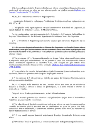 § 12. Aprovado projeto de lei de conversão alterando o texto original da medida provisória, esta
manter-se-á integralmente em vigor até que seja sancionado ou vetado o projeto.(Incluído pela
Emenda Constitucional nº 32, de 2001)
Art. 63. Não será admitido aumento da despesa prevista:
I - nos projetos de iniciativa exclusiva do Presidente da República, ressalvado o disposto no art.
166, § 3º e § 4º;
II - nos projetos sobre organização dos serviços administrativos da Câmara dos Deputados, do
Senado Federal, dos Tribunais Federais e do Ministério Público.
Art. 64. A discussão e votação dos projetos de lei de iniciativa do Presidente da República, do
Supremo Tribunal Federal e dos Tribunais Superiores terão início na Câmara dos Deputados.
§ 1º - O Presidente da República poderá solicitar urgência para apreciação de projetos de sua
iniciativa.
§ 2º Se, no caso do parágrafo anterior, a Câmara dos Deputados e o Senado Federal não se
manifestarem, cada qual, sucessivamente, em até quarenta e cinco dias, sobre a proposição, será
esta incluída na ordem do dia, sobrestando-se a deliberação quanto aos demais assuntos, para que se
ultime a votação.
§ 2º Se, no caso do § 1º, a Câmara dos Deputados e o Senado Federal não se manifestarem sobre
a proposição, cada qual sucessivamente, em até quarenta e cinco dias, sobrestar-se-ão todas as
demais deliberações legislativas da respectiva Casa, com exceção das que tenham prazo
constitucional determinado, até que se ultime a votação. (Redação dada pela Emenda Constitucional
nº 32, de 2001)
§ 3º A apreciação das emendas do Senado Federal pela Câmara dos Deputados far-se-á no prazo
de dez dias, observado quanto ao mais o disposto no parágrafo anterior.
§ 4º Os prazos do § 2º não correm nos períodos de recesso do Congresso Nacional, nem se
aplicam aos projetos de código.
Art. 65. O projeto de lei aprovado por uma Casa será revisto pela outra, em um só turno de
discussão e votação, e enviado à sanção ou promulgação, se a Casa revisora o aprovar, ou
arquivado, se o rejeitar.
Parágrafo único. Sendo o projeto emendado, voltará à Casa iniciadora.
Art. 66. A Casa na qual tenha sido concluída a votação enviará o projeto de lei ao Presidente da
República, que, aquiescendo, o sancionará.
§ 1º Se o Presidente da República considerar o projeto, no todo ou em parte, inconstitucional ou
contrário ao interesse público, vetá-lo-á total ou parcialmente, no prazo de quinze dias úteis,
contados da data do recebimento, e comunicará, dentro de quarenta e oito horas, ao Presidente do
Senado Federal os motivos do veto.
§ 2º O veto parcial somente abrangerá texto integral de artigo, de parágrafo, de inciso ou de
alínea.
§ 3º Decorrido o prazo de quinze dias, o silêncio do Presidente da República importará sanção.
 