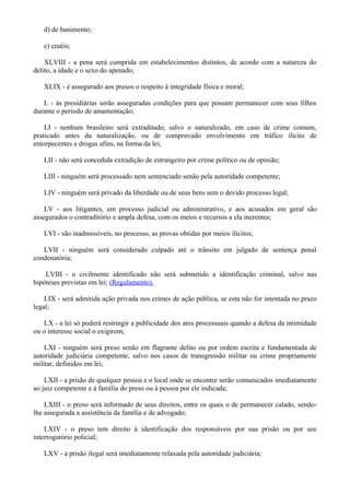 d) de banimento;
e) cruéis;
XLVIII - a pena será cumprida em estabelecimentos distintos, de acordo com a natureza do
delito, a idade e o sexo do apenado;
XLIX - é assegurado aos presos o respeito à integridade física e moral;
L - às presidiárias serão asseguradas condições para que possam permanecer com seus filhos
durante o período de amamentação;
LI - nenhum brasileiro será extraditado, salvo o naturalizado, em caso de crime comum,
praticado antes da naturalização, ou de comprovado envolvimento em tráfico ilícito de
entorpecentes e drogas afins, na forma da lei;
LII - não será concedida extradição de estrangeiro por crime político ou de opinião;
LIII - ninguém será processado nem sentenciado senão pela autoridade competente;
LIV - ninguém será privado da liberdade ou de seus bens sem o devido processo legal;
LV - aos litigantes, em processo judicial ou administrativo, e aos acusados em geral são
assegurados o contraditório e ampla defesa, com os meios e recursos a ela inerentes;
LVI - são inadmissíveis, no processo, as provas obtidas por meios ilícitos;
LVII - ninguém será considerado culpado até o trânsito em julgado de sentença penal
condenatória;
LVIII - o civilmente identificado não será submetido a identificação criminal, salvo nas
hipóteses previstas em lei; (Regulamento).
LIX - será admitida ação privada nos crimes de ação pública, se esta não for intentada no prazo
legal;
LX - a lei só poderá restringir a publicidade dos atos processuais quando a defesa da intimidade
ou o interesse social o exigirem;
LXI - ninguém será preso senão em flagrante delito ou por ordem escrita e fundamentada de
autoridade judiciária competente, salvo nos casos de transgressão militar ou crime propriamente
militar, definidos em lei;
LXII - a prisão de qualquer pessoa e o local onde se encontre serão comunicados imediatamente
ao juiz competente e à família do preso ou à pessoa por ele indicada;
LXIII - o preso será informado de seus direitos, entre os quais o de permanecer calado, sendo-
lhe assegurada a assistência da família e de advogado;
LXIV - o preso tem direito à identificação dos responsáveis por sua prisão ou por seu
interrogatório policial;
LXV - a prisão ilegal será imediatamente relaxada pela autoridade judiciária;
 