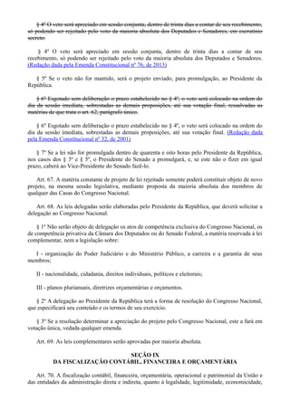 § 4º O veto será apreciado em sessão conjunta, dentro de trinta dias a contar de seu recebimento,
só podendo ser rejeitado pelo voto da maioria absoluta dos Deputados e Senadores, em escrutínio
secreto.
§ 4º O veto será apreciado em sessão conjunta, dentro de trinta dias a contar de seu
recebimento, só podendo ser rejeitado pelo voto da maioria absoluta dos Deputados e Senadores.
(Redação dada pela Emenda Constitucional nº 76, de 2013)
§ 5º Se o veto não for mantido, será o projeto enviado, para promulgação, ao Presidente da
República.
§ 6º Esgotado sem deliberação o prazo estabelecido no § 4º, o veto será colocado na ordem do
dia da sessão imediata, sobrestadas as demais proposições, até sua votação final, ressalvadas as
matérias de que trata o art. 62, parágrafo único.
§ 6º Esgotado sem deliberação o prazo estabelecido no § 4º, o veto será colocado na ordem do
dia da sessão imediata, sobrestadas as demais proposições, até sua votação final. (Redação dada
pela Emenda Constitucional nº 32, de 2001)
§ 7º Se a lei não for promulgada dentro de quarenta e oito horas pelo Presidente da República,
nos casos dos § 3º e § 5º, o Presidente do Senado a promulgará, e, se este não o fizer em igual
prazo, caberá ao Vice-Presidente do Senado fazê-lo.
Art. 67. A matéria constante de projeto de lei rejeitado somente poderá constituir objeto de novo
projeto, na mesma sessão legislativa, mediante proposta da maioria absoluta dos membros de
qualquer das Casas do Congresso Nacional.
Art. 68. As leis delegadas serão elaboradas pelo Presidente da República, que deverá solicitar a
delegação ao Congresso Nacional.
§ 1º Não serão objeto de delegação os atos de competência exclusiva do Congresso Nacional, os
de competência privativa da Câmara dos Deputados ou do Senado Federal, a matéria reservada à lei
complementar, nem a legislação sobre:
I - organização do Poder Judiciário e do Ministério Público, a carreira e a garantia de seus
membros;
II - nacionalidade, cidadania, direitos individuais, políticos e eleitorais;
III - planos plurianuais, diretrizes orçamentárias e orçamentos.
§ 2º A delegação ao Presidente da República terá a forma de resolução do Congresso Nacional,
que especificará seu conteúdo e os termos de seu exercício.
§ 3º Se a resolução determinar a apreciação do projeto pelo Congresso Nacional, este a fará em
votação única, vedada qualquer emenda.
Art. 69. As leis complementares serão aprovadas por maioria absoluta.
SEÇÃO IX
DA FISCALIZAÇÃO CONTÁBIL, FINANCEIRA E ORÇAMENTÁRIA
Art. 70. A fiscalização contábil, financeira, orçamentária, operacional e patrimonial da União e
das entidades da administração direta e indireta, quanto à legalidade, legitimidade, economicidade,
 