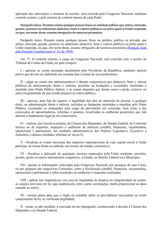 aplicação das subvenções e renúncia de receitas, será exercida pelo Congresso Nacional, mediante
controle externo, e pelo sistema de controle interno de cada Poder.
Parágrafo único. Prestará contas qualquer pessoa física ou entidade pública que utilize, arrecade,
guarde, gerencie ou administre dinheiros, bens e valores públicos ou pelos quais a União responda,
ou que, em nome desta, assuma obrigações de natureza pecuniária.
Parágrafo único. Prestará contas qualquer pessoa física ou jurídica, pública ou privada, que
utilize, arrecade, guarde, gerencie ou administre dinheiros, bens e valores públicos ou pelos quais a
União responda, ou que, em nome desta, assuma obrigações de natureza pecuniária.(Redação dada
pela Emenda Constitucional nº 19, de 1998)
Art. 71. O controle externo, a cargo do Congresso Nacional, será exercido com o auxílio do
Tribunal de Contas da União, ao qual compete:
I - apreciar as contas prestadas anualmente pelo Presidente da República, mediante parecer
prévio que deverá ser elaborado em sessenta dias a contar de seu recebimento;
II - julgar as contas dos administradores e demais responsáveis por dinheiros, bens e valores
públicos da administração direta e indireta, incluídas as fundações e sociedades instituídas e
mantidas pelo Poder Público federal, e as contas daqueles que derem causa a perda, extravio ou
outra irregularidade de que resulte prejuízo ao erário público;
III - apreciar, para fins de registro, a legalidade dos atos de admissão de pessoal, a qualquer
título, na administração direta e indireta, incluídas as fundações instituídas e mantidas pelo Poder
Público, excetuadas as nomeações para cargo de provimento em comissão, bem como a das
concessões de aposentadorias, reformas e pensões, ressalvadas as melhorias posteriores que não
alterem o fundamento legal do ato concessório;
IV - realizar, por iniciativa própria, da Câmara dos Deputados, do Senado Federal, de Comissão
técnica ou de inquérito, inspeções e auditorias de natureza contábil, financeira, orçamentária,
operacional e patrimonial, nas unidades administrativas dos Poderes Legislativo, Executivo e
Judiciário, e demais entidades referidas no inciso II;
V - fiscalizar as contas nacionais das empresas supranacionais de cujo capital social a União
participe, de forma direta ou indireta, nos termos do tratado constitutivo;
VI - fiscalizar a aplicação de quaisquer recursos repassados pela União mediante convênio,
acordo, ajuste ou outros instrumentos congêneres, a Estado, ao Distrito Federal ou a Município;
VII - prestar as informações solicitadas pelo Congresso Nacional, por qualquer de suas Casas,
ou por qualquer das respectivas Comissões, sobre a fiscalização contábil, financeira, orçamentária,
operacional e patrimonial e sobre resultados de auditorias e inspeções realizadas;
VIII - aplicar aos responsáveis, em caso de ilegalidade de despesa ou irregularidade de contas,
as sanções previstas em lei, que estabelecerá, entre outras cominações, multa proporcional ao dano
causado ao erário;
IX - assinar prazo para que o órgão ou entidade adote as providências necessárias ao exato
cumprimento da lei, se verificada ilegalidade;
X - sustar, se não atendido, a execução do ato impugnado, comunicando a decisão à Câmara dos
Deputados e ao Senado Federal;
 