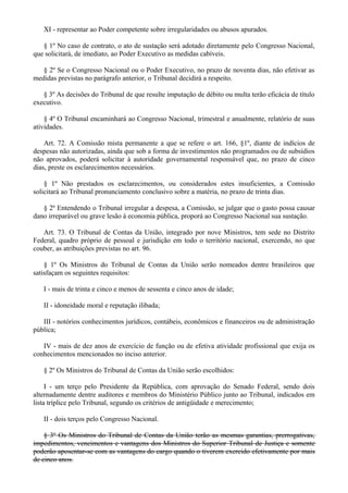 XI - representar ao Poder competente sobre irregularidades ou abusos apurados.
§ 1º No caso de contrato, o ato de sustação será adotado diretamente pelo Congresso Nacional,
que solicitará, de imediato, ao Poder Executivo as medidas cabíveis.
§ 2º Se o Congresso Nacional ou o Poder Executivo, no prazo de noventa dias, não efetivar as
medidas previstas no parágrafo anterior, o Tribunal decidirá a respeito.
§ 3º As decisões do Tribunal de que resulte imputação de débito ou multa terão eficácia de título
executivo.
§ 4º O Tribunal encaminhará ao Congresso Nacional, trimestral e anualmente, relatório de suas
atividades.
Art. 72. A Comissão mista permanente a que se refere o art. 166, §1º, diante de indícios de
despesas não autorizadas, ainda que sob a forma de investimentos não programados ou de subsídios
não aprovados, poderá solicitar à autoridade governamental responsável que, no prazo de cinco
dias, preste os esclarecimentos necessários.
§ 1º Não prestados os esclarecimentos, ou considerados estes insuficientes, a Comissão
solicitará ao Tribunal pronunciamento conclusivo sobre a matéria, no prazo de trinta dias.
§ 2º Entendendo o Tribunal irregular a despesa, a Comissão, se julgar que o gasto possa causar
dano irreparável ou grave lesão à economia pública, proporá ao Congresso Nacional sua sustação.
Art. 73. O Tribunal de Contas da União, integrado por nove Ministros, tem sede no Distrito
Federal, quadro próprio de pessoal e jurisdição em todo o território nacional, exercendo, no que
couber, as atribuições previstas no art. 96.
§ 1º Os Ministros do Tribunal de Contas da União serão nomeados dentre brasileiros que
satisfaçam os seguintes requisitos:
I - mais de trinta e cinco e menos de sessenta e cinco anos de idade;
II - idoneidade moral e reputação ilibada;
III - notórios conhecimentos jurídicos, contábeis, econômicos e financeiros ou de administração
pública;
IV - mais de dez anos de exercício de função ou de efetiva atividade profissional que exija os
conhecimentos mencionados no inciso anterior.
§ 2º Os Ministros do Tribunal de Contas da União serão escolhidos:
I - um terço pelo Presidente da República, com aprovação do Senado Federal, sendo dois
alternadamente dentre auditores e membros do Ministério Público junto ao Tribunal, indicados em
lista tríplice pelo Tribunal, segundo os critérios de antigüidade e merecimento;
II - dois terços pelo Congresso Nacional.
§ 3º Os Ministros do Tribunal de Contas da União terão as mesmas garantias, prerrogativas,
impedimentos, vencimentos e vantagens dos Ministros do Superior Tribunal de Justiça e somente
poderão aposentar-se com as vantagens do cargo quando o tiverem exercido efetivamente por mais
de cinco anos.
 