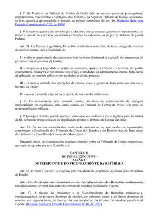 § 3° Os Ministros do Tribunal de Contas da União terão as mesmas garantias, prerrogativas,
impedimentos, vencimentos e vantagens dos Ministros do Superior Tribunal de Justiça, aplicando-
se-lhes, quanto à aposentadoria e pensão, as normas constantes do art. 40. (Redação dada pela
Emenda Constitucional nº 20, de 1998)
§ 4º O auditor, quando em substituição a Ministro, terá as mesmas garantias e impedimentos do
titular e, quando no exercício das demais atribuições da judicatura, as de juiz de Tribunal Regional
Federal.
Art. 74. Os Poderes Legislativo, Executivo e Judiciário manterão, de forma integrada, sistema
de controle interno com a finalidade de:
I - avaliar o cumprimento das metas previstas no plano plurianual, a execução dos programas de
governo e dos orçamentos da União;
II - comprovar a legalidade e avaliar os resultados, quanto à eficácia e eficiência, da gestão
orçamentária, financeira e patrimonial nos órgãos e entidades da administração federal, bem como
da aplicação de recursos públicos por entidades de direito privado;
III - exercer o controle das operações de crédito, avais e garantias, bem como dos direitos e
haveres da União;
IV - apoiar o controle externo no exercício de sua missão institucional.
§ 1º Os responsáveis pelo controle interno, ao tomarem conhecimento de qualquer
irregularidade ou ilegalidade, dela darão ciência ao Tribunal de Contas da União, sob pena de
responsabilidade solidária.
§ 2º Qualquer cidadão, partido político, associação ou sindicato é parte legítima para, na forma
da lei, denunciar irregularidades ou ilegalidades perante o Tribunal de Contas da União.
Art. 75. As normas estabelecidas nesta seção aplicam-se, no que couber, à organização,
composição e fiscalização dos Tribunais de Contas dos Estados e do Distrito Federal, bem como
dos Tribunais e Conselhos de Contas dos Municípios.
Parágrafo único. As Constituições estaduais disporão sobre os Tribunais de Contas respectivos,
que serão integrados por sete Conselheiros.
CAPÍTULO II
DO PODER EXECUTIVO
SEÇÃO I
DO PRESIDENTE E DO VICE-PRESIDENTE DA REPÚBLICA
Art. 76. O Poder Executivo é exercido pelo Presidente da República, auxiliado pelos Ministros
de Estado.
Art. 77. A eleição do Presidente e do Vice-Presidente da República realizar-se-á,
simultaneamente, noventa dias antes do término do mandato presidencial vigente.
Art. 77. A eleição do Presidente e do Vice-Presidente da República realizar-se-á,
simultaneamente, no primeiro domingo de outubro, em primeiro turno, e no último domingo de
outubro, em segundo turno, se houver, do ano anterior ao do término do mandato presidencial
vigente. (Redação dada pela Emenda Constitucional nº 16, de 1997)
 