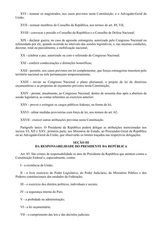 XVI - nomear os magistrados, nos casos previstos nesta Constituição, e o Advogado-Geral da
União;
XVII - nomear membros do Conselho da República, nos termos do art. 89, VII;
XVIII - convocar e presidir o Conselho da República e o Conselho de Defesa Nacional;
XIX - declarar guerra, no caso de agressão estrangeira, autorizado pelo Congresso Nacional ou
referendado por ele, quando ocorrida no intervalo das sessões legislativas, e, nas mesmas condições,
decretar, total ou parcialmente, a mobilização nacional;
XX - celebrar a paz, autorizado ou com o referendo do Congresso Nacional;
XXI - conferir condecorações e distinções honoríficas;
XXII - permitir, nos casos previstos em lei complementar, que forças estrangeiras transitem pelo
território nacional ou nele permaneçam temporariamente;
XXIII - enviar ao Congresso Nacional o plano plurianual, o projeto de lei de diretrizes
orçamentárias e as propostas de orçamento previstos nesta Constituição;
XXIV - prestar, anualmente, ao Congresso Nacional, dentro de sessenta dias após a abertura da
sessão legislativa, as contas referentes ao exercício anterior;
XXV - prover e extinguir os cargos públicos federais, na forma da lei;
XXVI - editar medidas provisórias com força de lei, nos termos do art. 62;
XXVII - exercer outras atribuições previstas nesta Constituição.
Parágrafo único. O Presidente da República poderá delegar as atribuições mencionadas nos
incisos VI, XII e XXV, primeira parte, aos Ministros de Estado, ao Procurador-Geral da República
ou ao Advogado-Geral da União, que observarão os limites traçados nas respectivas delegações.
SEÇÃO III
DA RESPONSABILIDADE DO PRESIDENTE DA REPÚBLICA
Art. 85. São crimes de responsabilidade os atos do Presidente da República que atentem contra a
Constituição Federal e, especialmente, contra:
I - a existência da União;
II - o livre exercício do Poder Legislativo, do Poder Judiciário, do Ministério Público e dos
Poderes constitucionais das unidades da Federação;
III - o exercício dos direitos políticos, individuais e sociais;
IV - a segurança interna do País;
V - a probidade na administração;
VI - a lei orçamentária;
VII - o cumprimento das leis e das decisões judiciais.
 