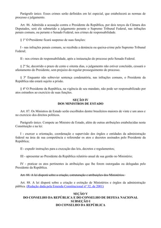 Parágrafo único. Esses crimes serão definidos em lei especial, que estabelecerá as normas de
processo e julgamento.
Art. 86. Admitida a acusação contra o Presidente da República, por dois terços da Câmara dos
Deputados, será ele submetido a julgamento perante o Supremo Tribunal Federal, nas infrações
penais comuns, ou perante o Senado Federal, nos crimes de responsabilidade.
§ 1º O Presidente ficará suspenso de suas funções:
I - nas infrações penais comuns, se recebida a denúncia ou queixa-crime pelo Supremo Tribunal
Federal;
II - nos crimes de responsabilidade, após a instauração do processo pelo Senado Federal.
§ 2º Se, decorrido o prazo de cento e oitenta dias, o julgamento não estiver concluído, cessará o
afastamento do Presidente, sem prejuízo do regular prosseguimento do processo.
§ 3º Enquanto não sobrevier sentença condenatória, nas infrações comuns, o Presidente da
República não estará sujeito a prisão.
§ 4º O Presidente da República, na vigência de seu mandato, não pode ser responsabilizado por
atos estranhos ao exercício de suas funções.
SEÇÃO IV
DOS MINISTROS DE ESTADO
Art. 87. Os Ministros de Estado serão escolhidos dentre brasileiros maiores de vinte e um anos e
no exercício dos direitos políticos.
Parágrafo único. Compete ao Ministro de Estado, além de outras atribuições estabelecidas nesta
Constituição e na lei:
I - exercer a orientação, coordenação e supervisão dos órgãos e entidades da administração
federal na área de sua competência e referendar os atos e decretos assinados pelo Presidente da
República;
II - expedir instruções para a execução das leis, decretos e regulamentos;
III - apresentar ao Presidente da República relatório anual de sua gestão no Ministério;
IV - praticar os atos pertinentes às atribuições que lhe forem outorgadas ou delegadas pelo
Presidente da República.
Art. 88. A lei disporá sobre a criação, estruturação e atribuições dos Ministérios.
Art. 88. A lei disporá sobre a criação e extinção de Ministérios e órgãos da administração
pública. (Redação dada pela Emenda Constitucional nº 32, de 2001)
SEÇÃO V
DO CONSELHO DA REPÚBLICA E DO CONSELHO DE DEFESA NACIONAL
SUBSEÇÃO I
DO CONSELHO DA REPÚBLICA
 
