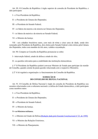Art. 89. O Conselho da República é órgão superior de consulta do Presidente da República, e
dele participam:
I - o Vice-Presidente da República;
II - o Presidente da Câmara dos Deputados;
III - o Presidente do Senado Federal;
IV - os líderes da maioria e da minoria na Câmara dos Deputados;
V - os líderes da maioria e da minoria no Senado Federal;
VI - o Ministro da Justiça;
VII - seis cidadãos brasileiros natos, com mais de trinta e cinco anos de idade, sendo dois
nomeados pelo Presidente da República, dois eleitos pelo Senado Federal e dois eleitos pela Câmara
dos Deputados, todos com mandato de três anos, vedada a recondução.
Art. 90. Compete ao Conselho da República pronunciar-se sobre:
I - intervenção federal, estado de defesa e estado de sítio;
II - as questões relevantes para a estabilidade das instituições democráticas.
§ 1º O Presidente da República poderá convocar Ministro de Estado para participar da reunião
do Conselho, quando constar da pauta questão relacionada com o respectivo Ministério.
§ 2º A lei regulará a organização e o funcionamento do Conselho da República.
SUBSEÇÃO II
DO CONSELHO DE DEFESA NACIONAL
Art. 91. O Conselho de Defesa Nacional é órgão de consulta do Presidente da República nos
assuntos relacionados com a soberania nacional e a defesa do Estado democrático, e dele participam
como membros natos:
I - o Vice-Presidente da República;
II - o Presidente da Câmara dos Deputados;
III - o Presidente do Senado Federal;
IV - o Ministro da Justiça;
V - os Ministros militares;
V - o Ministro de Estado da Defesa;(Redação dada pela Emenda Constitucional nº 23, de 1999)
VI - o Ministro das Relações Exteriores;
VII - o Ministro do Planejamento.
 