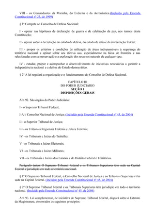 VIII - os Comandantes da Marinha, do Exército e da Aeronáutica.(Incluído pela Emenda
Constitucional nº 23, de 1999)
§ 1º Compete ao Conselho de Defesa Nacional:
I - opinar nas hipóteses de declaração de guerra e de celebração da paz, nos termos desta
Constituição;
II - opinar sobre a decretação do estado de defesa, do estado de sítio e da intervenção federal;
III - propor os critérios e condições de utilização de áreas indispensáveis à segurança do
território nacional e opinar sobre seu efetivo uso, especialmente na faixa de fronteira e nas
relacionadas com a preservação e a exploração dos recursos naturais de qualquer tipo;
IV - estudar, propor e acompanhar o desenvolvimento de iniciativas necessárias a garantir a
independência nacional e a defesa do Estado democrático.
§ 2º A lei regulará a organização e o funcionamento do Conselho de Defesa Nacional.
CAPÍTULO III
DO PODER JUDICIÁRIO
SEÇÃO I
DISPOSIÇÕES GERAIS
Art. 92. São órgãos do Poder Judiciário:
I - o Supremo Tribunal Federal;
I-A o Conselho Nacional de Justiça; (Incluído pela Emenda Constitucional nº 45, de 2004)
II - o Superior Tribunal de Justiça;
III - os Tribunais Regionais Federais e Juízes Federais;
IV - os Tribunais e Juízes do Trabalho;
V - os Tribunais e Juízes Eleitorais;
VI - os Tribunais e Juízes Militares;
VII - os Tribunais e Juízes dos Estados e do Distrito Federal e Territórios.
Parágrafo único. O Supremo Tribunal Federal e os Tribunais Superiores têm sede na Capital
Federal e jurisdição em todo o território nacional.
§ 1º O Supremo Tribunal Federal, o Conselho Nacional de Justiça e os Tribunais Superiores têm
sede na Capital Federal. (Incluído pela Emenda Constitucional nº 45, de 2004)
§ 2º O Supremo Tribunal Federal e os Tribunais Superiores têm jurisdição em todo o território
nacional. (Incluído pela Emenda Constitucional nº 45, de 2004)
Art. 93. Lei complementar, de iniciativa do Supremo Tribunal Federal, disporá sobre o Estatuto
da Magistratura, observados os seguintes princípios:
 