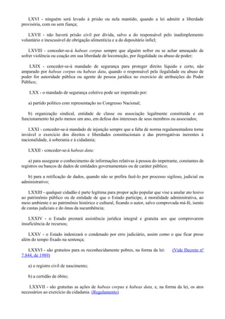 LXVI - ninguém será levado à prisão ou nela mantido, quando a lei admitir a liberdade
provisória, com ou sem fiança;
LXVII - não haverá prisão civil por dívida, salvo a do responsável pelo inadimplemento
voluntário e inescusável de obrigação alimentícia e a do depositário infiel;
LXVIII - conceder-se-á habeas corpus sempre que alguém sofrer ou se achar ameaçado de
sofrer violência ou coação em sua liberdade de locomoção, por ilegalidade ou abuso de poder;
LXIX - conceder-se-á mandado de segurança para proteger direito líquido e certo, não
amparado por habeas corpus ou habeas data, quando o responsável pela ilegalidade ou abuso de
poder for autoridade pública ou agente de pessoa jurídica no exercício de atribuições do Poder
Público;
LXX - o mandado de segurança coletivo pode ser impetrado por:
a) partido político com representação no Congresso Nacional;
b) organização sindical, entidade de classe ou associação legalmente constituída e em
funcionamento há pelo menos um ano, em defesa dos interesses de seus membros ou associados;
LXXI - conceder-se-á mandado de injunção sempre que a falta de norma regulamentadora torne
inviável o exercício dos direitos e liberdades constitucionais e das prerrogativas inerentes à
nacionalidade, à soberania e à cidadania;
LXXII - conceder-se-á habeas data:
a) para assegurar o conhecimento de informações relativas à pessoa do impetrante, constantes de
registros ou bancos de dados de entidades governamentais ou de caráter público;
b) para a retificação de dados, quando não se prefira fazê-lo por processo sigiloso, judicial ou
administrativo;
LXXIII - qualquer cidadão é parte legítima para propor ação popular que vise a anular ato lesivo
ao patrimônio público ou de entidade de que o Estado participe, à moralidade administrativa, ao
meio ambiente e ao patrimônio histórico e cultural, ficando o autor, salvo comprovada má-fé, isento
de custas judiciais e do ônus da sucumbência;
LXXIV - o Estado prestará assistência jurídica integral e gratuita aos que comprovarem
insuficiência de recursos;
LXXV - o Estado indenizará o condenado por erro judiciário, assim como o que ficar preso
além do tempo fixado na sentença;
LXXVI - são gratuitos para os reconhecidamente pobres, na forma da lei: (Vide Decreto nº
7.844, de 1989)
a) o registro civil de nascimento;
b) a certidão de óbito;
LXXVII - são gratuitas as ações de habeas corpus e habeas data, e, na forma da lei, os atos
necessários ao exercício da cidadania. (Regulamento)
 