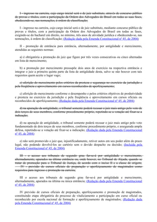 I - ingresso na carreira, cujo cargo inicial será o de juiz substituto, através de concurso público
de provas e títulos, com a participação da Ordem dos Advogados do Brasil em todas as suas fases,
obedecendo-se, nas nomeações, à ordem de classificação;
I - ingresso na carreira, cujo cargo inicial será o de juiz substituto, mediante concurso público de
provas e títulos, com a participação da Ordem dos Advogados do Brasil em todas as fases,
exigindo-se do bacharel em direito, no mínimo, três anos de atividade jurídica e obedecendo-se, nas
nomeações, à ordem de classificação; (Redação dada pela Emenda Constitucional nº 45, de 2004)
II - promoção de entrância para entrância, alternadamente, por antigüidade e merecimento,
atendidas as seguintes normas:
a) é obrigatória a promoção do juiz que figure por três vezes consecutivas ou cinco alternadas
em lista de merecimento;
b) a promoção por merecimento pressupõe dois anos de exercício na respectiva entrância e
integrar o juiz a primeira quinta parte da lista de antigüidade desta, salvo se não houver com tais
requisitos quem aceite o lugar vago;
c) aferição do merecimento pelos critérios da presteza e segurança no exercício da jurisdição e
pela freqüência e aproveitamento em cursos reconhecidos de aperfeiçoamento;
c) aferição do merecimento conforme o desempenho e pelos critérios objetivos de produtividade
e presteza no exercício da jurisdição e pela freqüência e aproveitamento em cursos oficiais ou
reconhecidos de aperfeiçoamento; (Redação dada pela Emenda Constitucional nº 45, de 2004)
d) na apuração da antigüidade, o tribunal somente poderá recusar o juiz mais antigo pelo voto de
dois terços de seus membros, conforme procedimento próprio, repetindo-se a votação até fixar-se a
indicação;
d) na apuração de antigüidade, o tribunal somente poderá recusar o juiz mais antigo pelo voto
fundamentado de dois terços de seus membros, conforme procedimento próprio, e assegurada ampla
defesa, repetindo-se a votação até fixar-se a indicação; (Redação dada pela Emenda Constitucional
nº 45, de 2004)
e) não será promovido o juiz que, injustificadamente, retiver autos em seu poder além do prazo
legal, não podendo devolvê-los ao cartório sem o devido despacho ou decisão; (Incluída pela
Emenda Constitucional nº 45, de 2004)
III - o acesso aos tribunais de segundo grau far-se-á por antigüidade e merecimento,
alternadamente, apurados na última entrância ou, onde houver, no Tribunal de Alçada, quando se
tratar de promoção para o Tribunal de Justiça, de acordo com o inciso II e a classe de origem;
IV - previsão de cursos oficiais de preparação e aperfeiçoamento de magistrados como
requisitos para ingresso e promoção na carreira;
III o acesso aos tribunais de segundo grau far-se-á por antigüidade e merecimento,
alternadamente, apurados na última ou única entrância; (Redação dada pela Emenda Constitucional
nº 45, de 2004)
IV previsão de cursos oficiais de preparação, aperfeiçoamento e promoção de magistrados,
constituindo etapa obrigatória do processo de vitaliciamento a participação em curso oficial ou
reconhecido por escola nacional de formação e aperfeiçoamento de magistrados; (Redação dada
pela Emenda Constitucional nº 45, de 2004)
 