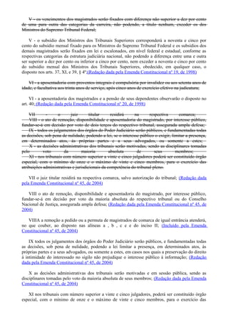 V - os vencimentos dos magistrados serão fixados com diferença não superior a dez por cento
de uma para outra das categorias da carreira, não podendo, a título nenhum, exceder os dos
Ministros do Supremo Tribunal Federal;
V - o subsídio dos Ministros dos Tribunais Superiores corresponderá a noventa e cinco por
cento do subsídio mensal fixado para os Ministros do Supremo Tribunal Federal e os subsídios dos
demais magistrados serão fixados em lei e escalonados, em nível federal e estadual, conforme as
respectivas categorias da estrutura judiciária nacional, não podendo a diferença entre uma e outra
ser superior a dez por cento ou inferior a cinco por cento, nem exceder a noventa e cinco por cento
do subsídio mensal dos Ministros dos Tribunais Superiores, obedecido, em qualquer caso, o
disposto nos arts. 37, XI, e 39, § 4º;(Redação dada pela Emenda Constitucional nº 19, de 1998)
VI - a aposentadoria com proventos integrais é compulsória por invalidez ou aos setenta anos de
idade, e facultativa aos trinta anos de serviço, após cinco anos de exercício efetivo na judicatura;
VI - a aposentadoria dos magistrados e a pensão de seus dependentes observarão o disposto no
art. 40; (Redação dada pela Emenda Constitucional nº 20, de 1998)
VII - o juiz titular residirá na respectiva comarca;
VIII - o ato de remoção, disponibilidade e aposentadoria do magistrado, por interesse público,
fundar-se-á em decisão por voto de dois terços do respectivo tribunal, assegurada ampla defesa;
IX - todos os julgamentos dos órgãos do Poder Judiciário serão públicos, e fundamentadas todas
as decisões, sob pena de nulidade, podendo a lei, se o interesse público o exigir, limitar a presença,
em determinados atos, às próprias partes e a seus advogados, ou somente a estes;
X - as decisões administrativas dos tribunais serão motivadas, sendo as disciplinares tomadas
pelo voto da maioria absoluta de seus membros;
XI - nos tribunais com número superior a vinte e cinco julgadores poderá ser constituído órgão
especial, com o mínimo de onze e o máximo de vinte e cinco membros, para o exercício das
atribuições administrativas e jurisdicionais da competência do tribunal pleno.
VII o juiz titular residirá na respectiva comarca, salvo autorização do tribunal; (Redação dada
pela Emenda Constitucional nº 45, de 2004)
VIII o ato de remoção, disponibilidade e aposentadoria do magistrado, por interesse público,
fundar-se-á em decisão por voto da maioria absoluta do respectivo tribunal ou do Conselho
Nacional de Justiça, assegurada ampla defesa; (Redação dada pela Emenda Constitucional nº 45, de
2004)
VIIIA a remoção a pedido ou a permuta de magistrados de comarca de igual entrância atenderá,
no que couber, ao disposto nas alíneas a , b , c e e do inciso II; (Incluído pela Emenda
Constitucional nº 45, de 2004)
IX todos os julgamentos dos órgãos do Poder Judiciário serão públicos, e fundamentadas todas
as decisões, sob pena de nulidade, podendo a lei limitar a presença, em determinados atos, às
próprias partes e a seus advogados, ou somente a estes, em casos nos quais a preservação do direito
à intimidade do interessado no sigilo não prejudique o interesse público à informação; (Redação
dada pela Emenda Constitucional nº 45, de 2004)
X as decisões administrativas dos tribunais serão motivadas e em sessão pública, sendo as
disciplinares tomadas pelo voto da maioria absoluta de seus membros; (Redação dada pela Emenda
Constitucional nº 45, de 2004)
XI nos tribunais com número superior a vinte e cinco julgadores, poderá ser constituído órgão
especial, com o mínimo de onze e o máximo de vinte e cinco membros, para o exercício das
 