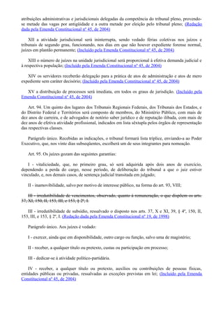 atribuições administrativas e jurisdicionais delegadas da competência do tribunal pleno, provendo-
se metade das vagas por antigüidade e a outra metade por eleição pelo tribunal pleno; (Redação
dada pela Emenda Constitucional nº 45, de 2004)
XII a atividade jurisdicional será ininterrupta, sendo vedado férias coletivas nos juízos e
tribunais de segundo grau, funcionando, nos dias em que não houver expediente forense normal,
juízes em plantão permanente; (Incluído pela Emenda Constitucional nº 45, de 2004)
XIII o número de juízes na unidade jurisdicional será proporcional à efetiva demanda judicial e
à respectiva população; (Incluído pela Emenda Constitucional nº 45, de 2004)
XIV os servidores receberão delegação para a prática de atos de administração e atos de mero
expediente sem caráter decisório; (Incluído pela Emenda Constitucional nº 45, de 2004)
XV a distribuição de processos será imediata, em todos os graus de jurisdição. (Incluído pela
Emenda Constitucional nº 45, de 2004)
Art. 94. Um quinto dos lugares dos Tribunais Regionais Federais, dos Tribunais dos Estados, e
do Distrito Federal e Territórios será composto de membros, do Ministério Público, com mais de
dez anos de carreira, e de advogados de notório saber jurídico e de reputação ilibada, com mais de
dez anos de efetiva atividade profissional, indicados em lista sêxtupla pelos órgãos de representação
das respectivas classes.
Parágrafo único. Recebidas as indicações, o tribunal formará lista tríplice, enviando-a ao Poder
Executivo, que, nos vinte dias subseqüentes, escolherá um de seus integrantes para nomeação.
Art. 95. Os juízes gozam das seguintes garantias:
I - vitaliciedade, que, no primeiro grau, só será adquirida após dois anos de exercício,
dependendo a perda do cargo, nesse período, de deliberação do tribunal a que o juiz estiver
vinculado, e, nos demais casos, de sentença judicial transitada em julgado;
II - inamovibilidade, salvo por motivo de interesse público, na forma do art. 93, VIII;
III - irredutibilidade de vencimentos, observado, quanto à remuneração, o que dispõem os arts.
37, XI, 150, II, 153, III, e 153, § 2º, I.
III - irredutibilidade de subsídio, ressalvado o disposto nos arts. 37, X e XI, 39, § 4º, 150, II,
153, III, e 153, § 2º, I. (Redação dada pela Emenda Constitucional nº 19, de 1998)
Parágrafo único. Aos juízes é vedado:
I - exercer, ainda que em disponibilidade, outro cargo ou função, salvo uma de magistério;
II - receber, a qualquer título ou pretexto, custas ou participação em processo;
III - dedicar-se à atividade político-partidária.
IV - receber, a qualquer título ou pretexto, auxílios ou contribuições de pessoas físicas,
entidades públicas ou privadas, ressalvadas as exceções previstas em lei; (Incluído pela Emenda
Constitucional nº 45, de 2004)
 