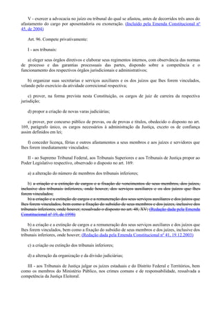 V - exercer a advocacia no juízo ou tribunal do qual se afastou, antes de decorridos três anos do
afastamento do cargo por aposentadoria ou exoneração. (Incluído pela Emenda Constitucional nº
45, de 2004)
Art. 96. Compete privativamente:
I - aos tribunais:
a) eleger seus órgãos diretivos e elaborar seus regimentos internos, com observância das normas
de processo e das garantias processuais das partes, dispondo sobre a competência e o
funcionamento dos respectivos órgãos jurisdicionais e administrativos;
b) organizar suas secretarias e serviços auxiliares e os dos juízos que lhes forem vinculados,
velando pelo exercício da atividade correicional respectiva;
c) prover, na forma prevista nesta Constituição, os cargos de juiz de carreira da respectiva
jurisdição;
d) propor a criação de novas varas judiciárias;
e) prover, por concurso público de provas, ou de provas e títulos, obedecido o disposto no art.
169, parágrafo único, os cargos necessários à administração da Justiça, exceto os de confiança
assim definidos em lei;
f) conceder licença, férias e outros afastamentos a seus membros e aos juízes e servidores que
lhes forem imediatamente vinculados;
II - ao Supremo Tribunal Federal, aos Tribunais Superiores e aos Tribunais de Justiça propor ao
Poder Legislativo respectivo, observado o disposto no art. 169:
a) a alteração do número de membros dos tribunais inferiores;
b) a criação e a extinção de cargos e a fixação de vencimentos de seus membros, dos juízes,
inclusive dos tribunais inferiores, onde houver, dos serviços auxiliares e os dos juízos que lhes
forem vinculados;
b) a criação e a extinção de cargos e a remuneração dos seus serviços auxiliares e dos juízos que
lhes forem vinculados, bem como a fixação do subsídio de seus membros e dos juizes, inclusive dos
tribunais inferiores, onde houver, ressalvado o disposto no art. 48, XV; (Redação dada pela Emenda
Constitucional nº 19, de 1998)
b) a criação e a extinção de cargos e a remuneração dos seus serviços auxiliares e dos juízos que
lhes forem vinculados, bem como a fixação do subsídio de seus membros e dos juízes, inclusive dos
tribunais inferiores, onde houver; (Redação dada pela Emenda Constitucional nº 41, 19.12.2003)
c) a criação ou extinção dos tribunais inferiores;
d) a alteração da organização e da divisão judiciárias;
III - aos Tribunais de Justiça julgar os juízes estaduais e do Distrito Federal e Territórios, bem
como os membros do Ministério Público, nos crimes comuns e de responsabilidade, ressalvada a
competência da Justiça Eleitoral.
 