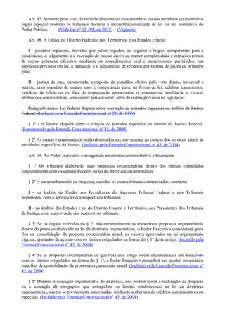 Art. 97. Somente pelo voto da maioria absoluta de seus membros ou dos membros do respectivo
órgão especial poderão os tribunais declarar a inconstitucionalidade de lei ou ato normativo do
Poder Público. (Vide Lei nº 13.105, de 2015) (Vigência)
Art. 98. A União, no Distrito Federal e nos Territórios, e os Estados criarão:
I - juizados especiais, providos por juízes togados, ou togados e leigos, competentes para a
conciliação, o julgamento e a execução de causas cíveis de menor complexidade e infrações penais
de menor potencial ofensivo, mediante os procedimentos oral e sumariíssimo, permitidos, nas
hipóteses previstas em lei, a transação e o julgamento de recursos por turmas de juízes de primeiro
grau;
II - justiça de paz, remunerada, composta de cidadãos eleitos pelo voto direto, universal e
secreto, com mandato de quatro anos e competência para, na forma da lei, celebrar casamentos,
verificar, de ofício ou em face de impugnação apresentada, o processo de habilitação e exercer
atribuições conciliatórias, sem caráter jurisdicional, além de outras previstas na legislação.
Parágrafo único. Lei federal disporá sobre a criação de juizados especiais no âmbito da Justiça
Federal. (Incluído pela Emenda Constitucional nº 22, de 1999)
§ 1º Lei federal disporá sobre a criação de juizados especiais no âmbito da Justiça Federal.
(Renumerado pela Emenda Constitucional nº 45, de 2004)
§ 2º As custas e emolumentos serão destinados exclusivamente ao custeio dos serviços afetos às
atividades específicas da Justiça. (Incluído pela Emenda Constitucional nº 45, de 2004)
Art. 99. Ao Poder Judiciário é assegurada autonomia administrativa e financeira.
§ 1º Os tribunais elaborarão suas propostas orçamentárias dentro dos limites estipulados
conjuntamente com os demais Poderes na lei de diretrizes orçamentárias.
§ 2º O encaminhamento da proposta, ouvidos os outros tribunais interessados, compete:
I - no âmbito da União, aos Presidentes do Supremo Tribunal Federal e dos Tribunais
Superiores, com a aprovação dos respectivos tribunais;
II - no âmbito dos Estados e no do Distrito Federal e Territórios, aos Presidentes dos Tribunais
de Justiça, com a aprovação dos respectivos tribunais.
§ 3º Se os órgãos referidos no § 2º não encaminharem as respectivas propostas orçamentárias
dentro do prazo estabelecido na lei de diretrizes orçamentárias, o Poder Executivo considerará, para
fins de consolidação da proposta orçamentária anual, os valores aprovados na lei orçamentária
vigente, ajustados de acordo com os limites estipulados na forma do § 1º deste artigo. (Incluído pela
Emenda Constitucional nº 45, de 2004)
§ 4º Se as propostas orçamentárias de que trata este artigo forem encaminhadas em desacordo
com os limites estipulados na forma do § 1º, o Poder Executivo procederá aos ajustes necessários
para fins de consolidação da proposta orçamentária anual. (Incluído pela Emenda Constitucional nº
45, de 2004)
§ 5º Durante a execução orçamentária do exercício, não poderá haver a realização de despesas
ou a assunção de obrigações que extrapolem os limites estabelecidos na lei de diretrizes
orçamentárias, exceto se previamente autorizadas, mediante a abertura de créditos suplementares ou
especiais. (Incluído pela Emenda Constitucional nº 45, de 2004)
 