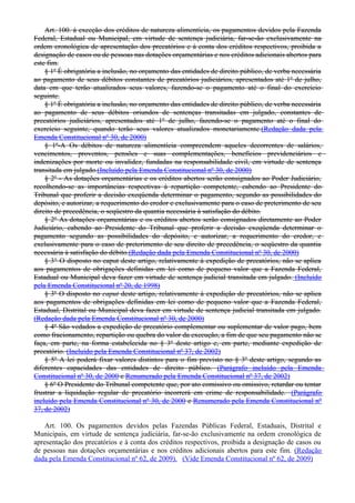 Art. 100. à exceção dos créditos de natureza alimentícia, os pagamentos devidos pela Fazenda
Federal, Estadual ou Municipal, em virtude de sentença judiciária, far-se-ão exclusivamente na
ordem cronológica de apresentação dos precatórios e à conta dos créditos respectivos, proibida a
designação de casos ou de pessoas nas dotações orçamentárias e nos créditos adicionais abertos para
este fim.
§ 1º É obrigatória a inclusão, no orçamento das entidades de direito público, de verba necessária
ao pagamento de seus débitos constantes de precatórios judiciários, apresentados até 1º de julho,
data em que terão atualizados seus valores, fazendo-se o pagamento até o final do exercício
seguinte.
§ 1º É obrigatória a inclusão, no orçamento das entidades de direito público, de verba necessária
ao pagamento de seus débitos oriundos de sentenças transitadas em julgado, constantes de
precatórios judiciários, apresentados até 1º de julho, fazendo-se o pagamento até o final do
exercício seguinte, quando terão seus valores atualizados monetariamente.(Redação dada pela
Emenda Constitucional nº 30, de 2000)
§ 1º-A Os débitos de natureza alimentícia compreendem aqueles decorrentes de salários,
vencimentos, proventos, pensões e suas complementações, benefícios previdenciários e
indenizações por morte ou invalidez, fundadas na responsabilidade civil, em virtude de sentença
transitada em julgado.(Incluído pela Emenda Constitucional nº 30, de 2000)
§ 2º - As dotações orçamentárias e os créditos abertos serão consignados ao Poder Judiciário,
recolhendo-se as importâncias respectivas à repartição competente, cabendo ao Presidente do
Tribunal que proferir a decisão exeqüenda determinar o pagamento, segundo as possibilidades do
depósito, e autorizar, a requerimento do credor e exclusivamente para o caso de preterimento de seu
direito de precedência, o seqüestro da quantia necessária à satisfação do débito.
§ 2º As dotações orçamentárias e os créditos abertos serão consignados diretamente ao Poder
Judiciário, cabendo ao Presidente do Tribunal que proferir a decisão exeqüenda determinar o
pagamento segundo as possibilidades do depósito, e autorizar, a requerimento do credor, e
exclusivamente para o caso de preterimento de seu direito de precedência, o seqüestro da quantia
necessária à satisfação do débito.(Redação dada pela Emenda Constitucional nº 30, de 2000)
§ 3° O disposto no caput deste artigo, relativamente à expedição de precatórios, não se aplica
aos pagamentos de obrigações definidas em lei como de pequeno valor que a Fazenda Federal,
Estadual ou Municipal deva fazer em virtude de sentença judicial transitada em julgado. (Incluído
pela Emenda Constitucional nº 20, de 1998)
§ 3º O disposto no caput deste artigo, relativamente à expedição de precatórios, não se aplica
aos pagamentos de obrigações definidas em lei como de pequeno valor que a Fazenda Federal,
Estadual, Distrital ou Municipal deva fazer em virtude de sentença judicial transitada em julgado.
(Redação dada pela Emenda Constitucional nº 30, de 2000)
§ 4º São vedados a expedição de precatório complementar ou suplementar de valor pago, bem
como fracionamento, repartição ou quebra do valor da execução, a fim de que seu pagamento não se
faça, em parte, na forma estabelecida no § 3º deste artigo e, em parte, mediante expedição de
precatório. (Incluído pela Emenda Constitucional nº 37, de 2002)
§ 5º A lei poderá fixar valores distintos para o fim previsto no § 3º deste artigo, segundo as
diferentes capacidades das entidades de direito público. (Parágrafo incluído pela Emenda
Constitucional nº 30, de 2000 e Renumerado pela Emenda Constitucional nº 37, de 2002)
§ 6º O Presidente do Tribunal competente que, por ato comissivo ou omissivo, retardar ou tentar
frustrar a liquidação regular de precatório incorrerá em crime de responsabilidade. (Parágrafo
incluído pela Emenda Constitucional nº 30, de 2000 e Renumerado pela Emenda Constitucional nº
37, de 2002)
Art. 100. Os pagamentos devidos pelas Fazendas Públicas Federal, Estaduais, Distrital e
Municipais, em virtude de sentença judiciária, far-se-ão exclusivamente na ordem cronológica de
apresentação dos precatórios e à conta dos créditos respectivos, proibida a designação de casos ou
de pessoas nas dotações orçamentárias e nos créditos adicionais abertos para este fim. (Redação
dada pela Emenda Constitucional nº 62, de 2009). (Vide Emenda Constitucional nº 62, de 2009)
 