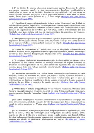 § 1º Os débitos de natureza alimentícia compreendem aqueles decorrentes de salários,
vencimentos, proventos, pensões e suas complementações, benefícios previdenciários e
indenizações por morte ou por invalidez, fundadas em responsabilidade civil, em virtude de
sentença judicial transitada em julgado, e serão pagos com preferência sobre todos os demais
débitos, exceto sobre aqueles referidos no § 2º deste artigo. (Redação dada pela Emenda
Constitucional nº 62, de 2009).
§ 2º Os débitos de natureza alimentícia cujos titulares tenham 60 (sessenta) anos de idade ou
mais na data de expedição do precatório, ou sejam portadores de doença grave, definidos na forma
da lei, serão pagos com preferência sobre todos os demais débitos, até o valor equivalente ao triplo
do fixado em lei para os fins do disposto no § 3º deste artigo, admitido o fracionamento para essa
finalidade, sendo que o restante será pago na ordem cronológica de apresentação do precatório.
(Redação dada pela Emenda Constitucional nº 62, de 2009).
§ 3º O disposto no caput deste artigo relativamente à expedição de precatórios não se aplica aos
pagamentos de obrigações definidas em leis como de pequeno valor que as Fazendas referidas
devam fazer em virtude de sentença judicial transitada em julgado. (Redação dada pela Emenda
Constitucional nº 62, de 2009).
§ 4º Para os fins do disposto no § 3º, poderão ser fixados, por leis próprias, valores distintos às
entidades de direito público, segundo as diferentes capacidades econômicas, sendo o mínimo igual
ao valor do maior benefício do regime geral de previdência social. (Redação dada pela Emenda
Constitucional nº 62, de 2009).
§ 5º É obrigatória a inclusão, no orçamento das entidades de direito público, de verba necessária
ao pagamento de seus débitos, oriundos de sentenças transitadas em julgado, constantes de
precatórios judiciários apresentados até 1º de julho, fazendo-se o pagamento até o final do exercício
seguinte, quando terão seus valores atualizados monetariamente. (Redação dada pela Emenda
Constitucional nº 62, de 2009).
§ 6º As dotações orçamentárias e os créditos abertos serão consignados diretamente ao Poder
Judiciário, cabendo ao Presidente do Tribunal que proferir a decisão exequenda determinar o
pagamento integral e autorizar, a requerimento do credor e exclusivamente para os casos de
preterimento de seu direito de precedência ou de não alocação orçamentária do valor necessário à
satisfação do seu débito, o sequestro da quantia respectiva. (Redação dada pela Emenda
Constitucional nº 62, de 2009).
§ 7º O Presidente do Tribunal competente que, por ato comissivo ou omissivo, retardar ou tentar
frustrar a liquidação regular de precatórios incorrerá em crime de responsabilidade e responderá,
também, perante o Conselho Nacional de Justiça. (Incluído pela Emenda Constitucional nº 62, de
2009).
§ 8º É vedada a expedição de precatórios complementares ou suplementares de valor pago, bem
como o fracionamento, repartição ou quebra do valor da execução para fins de enquadramento de
parcela do total ao que dispõe o § 3º deste artigo. (Incluído pela Emenda Constitucional nº 62, de
2009).
§ 9º No momento da expedição dos precatórios, independentemente de regulamentação, deles
deverá ser abatido, a título de compensação, valor correspondente aos débitos líquidos e certos,
inscritos ou não em dívida ativa e constituídos contra o credor original pela Fazenda Pública
devedora, incluídas parcelas vincendas de parcelamentos, ressalvados aqueles cuja execução esteja
suspensa em virtude de contestação administrativa ou judicial. (Incluído pela Emenda
Constitucional nº 62, de 2009).
 