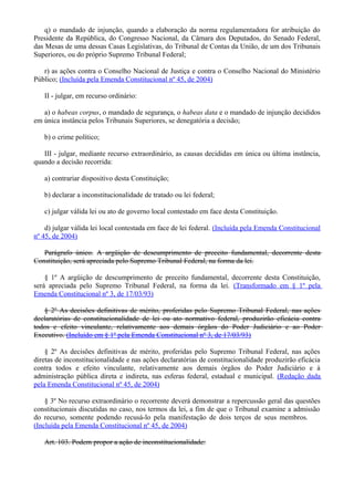 q) o mandado de injunção, quando a elaboração da norma regulamentadora for atribuição do
Presidente da República, do Congresso Nacional, da Câmara dos Deputados, do Senado Federal,
das Mesas de uma dessas Casas Legislativas, do Tribunal de Contas da União, de um dos Tribunais
Superiores, ou do próprio Supremo Tribunal Federal;
r) as ações contra o Conselho Nacional de Justiça e contra o Conselho Nacional do Ministério
Público; (Incluída pela Emenda Constitucional nº 45, de 2004)
II - julgar, em recurso ordinário:
a) o habeas corpus, o mandado de segurança, o habeas data e o mandado de injunção decididos
em única instância pelos Tribunais Superiores, se denegatória a decisão;
b) o crime político;
III - julgar, mediante recurso extraordinário, as causas decididas em única ou última instância,
quando a decisão recorrida:
a) contrariar dispositivo desta Constituição;
b) declarar a inconstitucionalidade de tratado ou lei federal;
c) julgar válida lei ou ato de governo local contestado em face desta Constituição.
d) julgar válida lei local contestada em face de lei federal. (Incluída pela Emenda Constitucional
nº 45, de 2004)
Parágrafo único. A argüição de descumprimento de preceito fundamental, decorrente desta
Constituição, será apreciada pelo Supremo Tribunal Federal, na forma da lei.
§ 1º A argüição de descumprimento de preceito fundamental, decorrente desta Constituição,
será apreciada pelo Supremo Tribunal Federal, na forma da lei. (Transformado em § 1º pela
Emenda Constitucional nº 3, de 17/03/93)
§ 2º As decisões definitivas de mérito, proferidas pelo Supremo Tribunal Federal, nas ações
declaratórias de constitucionalidade de lei ou ato normativo federal, produzirão eficácia contra
todos e efeito vinculante, relativamente aos demais órgãos do Poder Judiciário e ao Poder
Executivo. (Incluído em § 1º pela Emenda Constitucional nº 3, de 17/03/93)
§ 2º As decisões definitivas de mérito, proferidas pelo Supremo Tribunal Federal, nas ações
diretas de inconstitucionalidade e nas ações declaratórias de constitucionalidade produzirão eficácia
contra todos e efeito vinculante, relativamente aos demais órgãos do Poder Judiciário e à
administração pública direta e indireta, nas esferas federal, estadual e municipal. (Redação dada
pela Emenda Constitucional nº 45, de 2004)
§ 3º No recurso extraordinário o recorrente deverá demonstrar a repercussão geral das questões
constitucionais discutidas no caso, nos termos da lei, a fim de que o Tribunal examine a admissão
do recurso, somente podendo recusá-lo pela manifestação de dois terços de seus membros.
(Incluída pela Emenda Constitucional nº 45, de 2004)
Art. 103. Podem propor a ação de inconstitucionalidade:
 