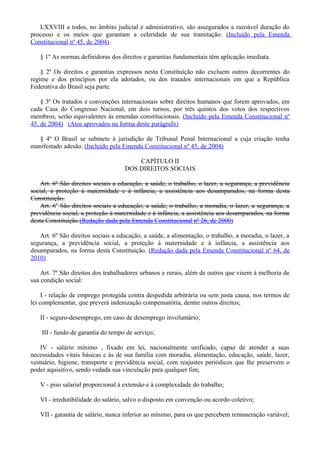 LXXVIII a todos, no âmbito judicial e administrativo, são assegurados a razoável duração do
processo e os meios que garantam a celeridade de sua tramitação. (Incluído pela Emenda
Constitucional nº 45, de 2004)
§ 1º As normas definidoras dos direitos e garantias fundamentais têm aplicação imediata.
§ 2º Os direitos e garantias expressos nesta Constituição não excluem outros decorrentes do
regime e dos princípios por ela adotados, ou dos tratados internacionais em que a República
Federativa do Brasil seja parte.
§ 3º Os tratados e convenções internacionais sobre direitos humanos que forem aprovados, em
cada Casa do Congresso Nacional, em dois turnos, por três quintos dos votos dos respectivos
membros, serão equivalentes às emendas constitucionais. (Incluído pela Emenda Constitucional nº
45, de 2004) (Atos aprovados na forma deste parágrafo)
§ 4º O Brasil se submete à jurisdição de Tribunal Penal Internacional a cuja criação tenha
manifestado adesão. (Incluído pela Emenda Constitucional nº 45, de 2004)
CAPÍTULO II
DOS DIREITOS SOCIAIS
Art. 6º São direitos sociais a educação, a saúde, o trabalho, o lazer, a segurança, a previdência
social, a proteção à maternidade e à infância, a assistência aos desamparados, na forma desta
Constituição.
Art. 6o
São direitos sociais a educação, a saúde, o trabalho, a moradia, o lazer, a segurança, a
previdência social, a proteção à maternidade e à infância, a assistência aos desamparados, na forma
desta Constituição.(Redação dada pela Emenda Constitucional nº 26, de 2000)
Art. 6º São direitos sociais a educação, a saúde, a alimentação, o trabalho, a moradia, o lazer, a
segurança, a previdência social, a proteção à maternidade e à infância, a assistência aos
desamparados, na forma desta Constituição. (Redação dada pela Emenda Constitucional nº 64, de
2010)
Art. 7º São direitos dos trabalhadores urbanos e rurais, além de outros que visem à melhoria de
sua condição social:
I - relação de emprego protegida contra despedida arbitrária ou sem justa causa, nos termos de
lei complementar, que preverá indenização compensatória, dentre outros direitos;
II - seguro-desemprego, em caso de desemprego involuntário;
III - fundo de garantia do tempo de serviço;
IV - salário mínimo , fixado em lei, nacionalmente unificado, capaz de atender a suas
necessidades vitais básicas e às de sua família com moradia, alimentação, educação, saúde, lazer,
vestuário, higiene, transporte e previdência social, com reajustes periódicos que lhe preservem o
poder aquisitivo, sendo vedada sua vinculação para qualquer fim;
V - piso salarial proporcional à extensão e à complexidade do trabalho;
VI - irredutibilidade do salário, salvo o disposto em convenção ou acordo coletivo;
VII - garantia de salário, nunca inferior ao mínimo, para os que percebem remuneração variável;
 