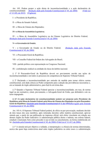 Art. 103. Podem propor a ação direta de inconstitucionalidade e a ação declaratória de
constitucionalidade: (Redação dada pela Emenda Constitucional nº 45, de 2004) (Vide Lei
nº 13.105, de 2015) (Vigência)
I - o Presidente da República;
II - a Mesa do Senado Federal;
III - a Mesa da Câmara dos Deputados;
IV - a Mesa de Assembléia Legislativa;
IV - a Mesa de Assembléia Legislativa ou da Câmara Legislativa do Distrito Federal;
(Redação dada pela Emenda Constitucional nº 45, de 2004)
V - o Governador de Estado;
V - o Governador de Estado ou do Distrito Federal; (Redação dada pela Emenda
Constitucional nº 45, de 2004)
VI - o Procurador-Geral da República;
VII - o Conselho Federal da Ordem dos Advogados do Brasil;
VIII - partido político com representação no Congresso Nacional;
IX - confederação sindical ou entidade de classe de âmbito nacional.
§ 1º O Procurador-Geral da República deverá ser previamente ouvido nas ações de
inconstitucionalidade e em todos os processos de competência do Supremo Tribunal Federal.
§ 2º Declarada a inconstitucionalidade por omissão de medida para tornar efetiva norma
constitucional, será dada ciência ao Poder competente para a adoção das providências necessárias e,
em se tratando de órgão administrativo, para fazê-lo em trinta dias.
§ 3º Quando o Supremo Tribunal Federal apreciar a inconstitucionalidade, em tese, de norma
legal ou ato normativo, citará, previamente, o Advogado-Geral da União, que defenderá o ato ou
texto impugnado.
§ 4.º A ação declaratória de constitucionalidade poderá ser proposta pelo Presidente da
República, pela Mesa do Senado Federal, pela Mesa da Câmara dos Deputados ou pelo Procurador-
Geral da República. (Incluído pela Emenda Constitucional nº 3, de 1993)(Revogado pela Emenda
Constitucional nº 45, de 2004)
Art. 103-A. O Supremo Tribunal Federal poderá, de ofício ou por provocação, mediante decisão
de dois terços dos seus membros, após reiteradas decisões sobre matéria constitucional, aprovar
súmula que, a partir de sua publicação na imprensa oficial, terá efeito vinculante em relação aos
demais órgãos do Poder Judiciário e à administração pública direta e indireta, nas esferas federal,
estadual e municipal, bem como proceder à sua revisão ou cancelamento, na forma estabelecida em
lei. (Incluído pela Emenda Constitucional nº 45, de 2004) (Vide Lei nº 11.417, de 2006).
§ 1º A súmula terá por objetivo a validade, a interpretação e a eficácia de normas determinadas,
acerca das quais haja controvérsia atual entre órgãos judiciários ou entre esses e a administração
 