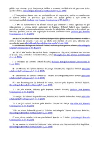 pública que acarrete grave insegurança jurídica e relevante multiplicação de processos sobre
questão idêntica. (Incluído pela Emenda Constitucional nº 45, de 2004)
§ 2º Sem prejuízo do que vier a ser estabelecido em lei, a aprovação, revisão ou cancelamento
de súmula poderá ser provocada por aqueles que podem propor a ação direta de
inconstitucionalidade.(Incluído pela Emenda Constitucional nº 45, de 2004)
§ 3º Do ato administrativo ou decisão judicial que contrariar a súmula aplicável ou que
indevidamente a aplicar, caberá reclamação ao Supremo Tribunal Federal que, julgando-a
procedente, anulará o ato administrativo ou cassará a decisão judicial reclamada, e determinará que
outra seja proferida com ou sem a aplicação da súmula, conforme o caso. (Incluído pela Emenda
Constitucional nº 45, de 2004)
Art. 103-B. O Conselho Nacional de Justiça compõe-se de quinze membros com mais de trinta e
cinco e menos de sessenta e seis anos de idade, com mandato de dois anos, admitida uma
recondução, sendo: (Incluído pela Emenda Constitucional nº 45, de 2004)
I - um Ministro do Supremo Tribunal Federal, indicado pelo respectivo tribunal; (Incluído pela
Emenda Constitucional nº 45, de 2004)
Art. 103-B. O Conselho Nacional de Justiça compõe-se de 15 (quinze) membros com mandato
de 2 (dois) anos, admitida 1 (uma) recondução, sendo: (Redação dada pela Emenda Constitucional
nº 61, de 2009)
I - o Presidente do Supremo Tribunal Federal; (Redação dada pela Emenda Constitucional nº
61, de 2009)
II - um Ministro do Superior Tribunal de Justiça, indicado pelo respectivo tribunal; (Incluído
pela Emenda Constitucional nº 45, de 2004)
III - um Ministro do Tribunal Superior do Trabalho, indicado pelo respectivo tribunal; (Incluído
pela Emenda Constitucional nº 45, de 2004)
IV - um desembargador de Tribunal de Justiça, indicado pelo Supremo Tribunal Federal;
(Incluído pela Emenda Constitucional nº 45, de 2004)
V - um juiz estadual, indicado pelo Supremo Tribunal Federal; (Incluído pela Emenda
Constitucional nº 45, de 2004)
VI - um juiz de Tribunal Regional Federal, indicado pelo Superior Tribunal de Justiça; (Incluído
pela Emenda Constitucional nº 45, de 2004)
VII - um juiz federal, indicado pelo Superior Tribunal de Justiça; (Incluído pela Emenda
Constitucional nº 45, de 2004)
VIII - um juiz de Tribunal Regional do Trabalho, indicado pelo Tribunal Superior do Trabalho;
(Incluído pela Emenda Constitucional nº 45, de 2004)
IX - um juiz do trabalho, indicado pelo Tribunal Superior do Trabalho; (Incluído pela Emenda
Constitucional nº 45, de 2004)
X - um membro do Ministério Público da União, indicado pelo Procurador-Geral da República;
(Incluído pela Emenda Constitucional nº 45, de 2004)
 