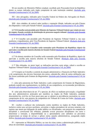 XI um membro do Ministério Público estadual, escolhido pelo Procurador-Geral da República
dentre os nomes indicados pelo órgão competente de cada instituição estadual; (Incluído pela
Emenda Constitucional nº 45, de 2004)
XII - dois advogados, indicados pelo Conselho Federal da Ordem dos Advogados do Brasil;
(Incluído pela Emenda Constitucional nº 45, de 2004)
XIII - dois cidadãos, de notável saber jurídico e reputação ilibada, indicados um pela Câmara
dos Deputados e outro pelo Senado Federal. (Incluído pela Emenda Constitucional nº 45, de 2004)
§ 1º O Conselho será presidido pelo Ministro do Supremo Tribunal Federal, que votará em caso
de empate, ficando excluído da distribuição de processos naquele tribunal. (Incluído pela Emenda
Constitucional nº 45, de 2004)
§ 1º O Conselho será presidido pelo Presidente do Supremo Tribunal Federal e, nas suas
ausências e impedimentos, pelo Vice-Presidente do Supremo Tribunal Federal. (Redação dada pela
Emenda Constitucional nº 61, de 2009)
§ 2º Os membros do Conselho serão nomeados pelo Presidente da República, depois de
aprovada a escolha pela maioria absoluta do Senado Federal.(Incluído pela Emenda Constitucional
nº 45, de 2004)
§ 2º Os demais membros do Conselho serão nomeados pelo Presidente da República, depois de
aprovada a escolha pela maioria absoluta do Senado Federal. (Redação dada pela Emenda
Constitucional nº 61, de 2009)
§ 3º Não efetuadas, no prazo legal, as indicações previstas neste artigo, caberá a escolha ao
Supremo Tribunal Federal. (Incluído pela Emenda Constitucional nº 45, de 2004)
§ 4º Compete ao Conselho o controle da atuação administrativa e financeira do Poder Judiciário
e do cumprimento dos deveres funcionais dos juízes, cabendo-lhe, além de outras atribuições que
lhe forem conferidas pelo Estatuto da Magistratura: (Incluído pela Emenda Constitucional nº 45, de
2004)
I - zelar pela autonomia do Poder Judiciário e pelo cumprimento do Estatuto da Magistratura,
podendo expedir atos regulamentares, no âmbito de sua competência, ou recomendar providências;
(Incluído pela Emenda Constitucional nº 45, de 2004)
II - zelar pela observância do art. 37 e apreciar, de ofício ou mediante provocação, a legalidade
dos atos administrativos praticados por membros ou órgãos do Poder Judiciário, podendo
desconstituí-los, revê-los ou fixar prazo para que se adotem as providências necessárias ao exato
cumprimento da lei, sem prejuízo da competência do Tribunal de Contas da União; (Incluído pela
Emenda Constitucional nº 45, de 2004)
III - receber e conhecer das reclamações contra membros ou órgãos do Poder Judiciário,
inclusive contra seus serviços auxiliares, serventias e órgãos prestadores de serviços notariais e de
registro que atuem por delegação do poder público ou oficializados, sem prejuízo da competência
disciplinar e correicional dos tribunais, podendo avocar processos disciplinares em curso e
determinar a remoção, a disponibilidade ou a aposentadoria com subsídios ou proventos
proporcionais ao tempo de serviço e aplicar outras sanções administrativas, assegurada ampla
defesa; (Incluído pela Emenda Constitucional nº 45, de 2004)
IV - representar ao Ministério Público, no caso de crime contra a administração pública ou de
abuso de autoridade; (Incluído pela Emenda Constitucional nº 45, de 2004)
 