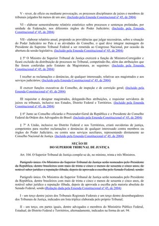V - rever, de ofício ou mediante provocação, os processos disciplinares de juízes e membros de
tribunais julgados há menos de um ano; (Incluído pela Emenda Constitucional nº 45, de 2004)
VI - elaborar semestralmente relatório estatístico sobre processos e sentenças prolatadas, por
unidade da Federação, nos diferentes órgãos do Poder Judiciário; (Incluído pela Emenda
Constitucional nº 45, de 2004)
VII - elaborar relatório anual, propondo as providências que julgar necessárias, sobre a situação
do Poder Judiciário no País e as atividades do Conselho, o qual deve integrar mensagem do
Presidente do Supremo Tribunal Federal a ser remetida ao Congresso Nacional, por ocasião da
abertura da sessão legislativa. (Incluído pela Emenda Constitucional nº 45, de 2004)
§ 5º O Ministro do Superior Tribunal de Justiça exercerá a função de Ministro-Corregedor e
ficará excluído da distribuição de processos no Tribunal, competindo-lhe, além das atribuições que
lhe forem conferidas pelo Estatuto da Magistratura, as seguintes: (Incluído pela Emenda
Constitucional nº 45, de 2004)
I receber as reclamações e denúncias, de qualquer interessado, relativas aos magistrados e aos
serviços judiciários; (Incluído pela Emenda Constitucional nº 45, de 2004)
II exercer funções executivas do Conselho, de inspeção e de correição geral; (Incluído pela
Emenda Constitucional nº 45, de 2004)
III requisitar e designar magistrados, delegando-lhes atribuições, e requisitar servidores de
juízos ou tribunais, inclusive nos Estados, Distrito Federal e Territórios. (Incluído pela Emenda
Constitucional nº 45, de 2004)
§ 6º Junto ao Conselho oficiarão o Procurador-Geral da República e o Presidente do Conselho
Federal da Ordem dos Advogados do Brasil. (Incluído pela Emenda Constitucional nº 45, de 2004)
§ 7º A União, inclusive no Distrito Federal e nos Territórios, criará ouvidorias de justiça,
competentes para receber reclamações e denúncias de qualquer interessado contra membros ou
órgãos do Poder Judiciário, ou contra seus serviços auxiliares, representando diretamente ao
Conselho Nacional de Justiça. (Incluído pela Emenda Constitucional nº 45, de 2004)
SEÇÃO III
DO SUPERIOR TRIBUNAL DE JUSTIÇA
Art. 104. O Superior Tribunal de Justiça compõe-se de, no mínimo, trinta e três Ministros.
Parágrafo único. Os Ministros do Superior Tribunal de Justiça serão nomeados pelo Presidente
da República, dentre brasileiros com mais de trinta e cinco e menos de sessenta e cinco anos, de
notável saber jurídico e reputação ilibada, depois de aprovada a escolha pelo Senado Federal, sendo:
Parágrafo único. Os Ministros do Superior Tribunal de Justiça serão nomeados pelo Presidente
da República, dentre brasileiros com mais de trinta e cinco e menos de sessenta e cinco anos, de
notável saber jurídico e reputação ilibada, depois de aprovada a escolha pela maioria absoluta do
Senado Federal, sendo:(Redação dada pela Emenda Constitucional nº 45, de 2004)
I - um terço dentre juízes dos Tribunais Regionais Federais e um terço dentre desembargadores
dos Tribunais de Justiça, indicados em lista tríplice elaborada pelo próprio Tribunal;
II - um terço, em partes iguais, dentre advogados e membros do Ministério Público Federal,
Estadual, do Distrito Federal e Territórios, alternadamente, indicados na forma do art. 94.
 