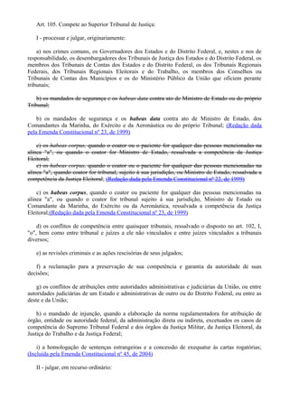Art. 105. Compete ao Superior Tribunal de Justiça:
I - processar e julgar, originariamente:
a) nos crimes comuns, os Governadores dos Estados e do Distrito Federal, e, nestes e nos de
responsabilidade, os desembargadores dos Tribunais de Justiça dos Estados e do Distrito Federal, os
membros dos Tribunais de Contas dos Estados e do Distrito Federal, os dos Tribunais Regionais
Federais, dos Tribunais Regionais Eleitorais e do Trabalho, os membros dos Conselhos ou
Tribunais de Contas dos Municípios e os do Ministério Público da União que oficiem perante
tribunais;
b) os mandados de segurança e os habeas data contra ato de Ministro de Estado ou do próprio
Tribunal;
b) os mandados de segurança e os habeas data contra ato de Ministro de Estado, dos
Comandantes da Marinha, do Exército e da Aeronáutica ou do próprio Tribunal; (Redação dada
pela Emenda Constitucional nº 23, de 1999)
c) os habeas corpus, quando o coator ou o paciente for qualquer das pessoas mencionadas na
alínea "a", ou quando o coator for Ministro de Estado, ressalvada a competência da Justiça
Eleitoral;
c) os habeas corpus, quando o coator ou o paciente for qualquer das pessoas mencionadas na
alínea "a", quando coator for tribunal, sujeito à sua jurisdição, ou Ministro de Estado, ressalvada a
competência da Justiça Eleitoral; (Redação dada pela Emenda Constitucional nº 22, de 1999)
c) os habeas corpus, quando o coator ou paciente for qualquer das pessoas mencionadas na
alínea "a", ou quando o coator for tribunal sujeito à sua jurisdição, Ministro de Estado ou
Comandante da Marinha, do Exército ou da Aeronáutica, ressalvada a competência da Justiça
Eleitoral;(Redação dada pela Emenda Constitucional nº 23, de 1999)
d) os conflitos de competência entre quaisquer tribunais, ressalvado o disposto no art. 102, I,
"o", bem como entre tribunal e juízes a ele não vinculados e entre juízes vinculados a tribunais
diversos;
e) as revisões criminais e as ações rescisórias de seus julgados;
f) a reclamação para a preservação de sua competência e garantia da autoridade de suas
decisões;
g) os conflitos de atribuições entre autoridades administrativas e judiciárias da União, ou entre
autoridades judiciárias de um Estado e administrativas de outro ou do Distrito Federal, ou entre as
deste e da União;
h) o mandado de injunção, quando a elaboração da norma regulamentadora for atribuição de
órgão, entidade ou autoridade federal, da administração direta ou indireta, excetuados os casos de
competência do Supremo Tribunal Federal e dos órgãos da Justiça Militar, da Justiça Eleitoral, da
Justiça do Trabalho e da Justiça Federal;
i) a homologação de sentenças estrangeiras e a concessão de exequatur às cartas rogatórias;
(Incluída pela Emenda Constitucional nº 45, de 2004)
II - julgar, em recurso ordinário:
 