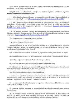 II - os demais, mediante promoção de juízes federais com mais de cinco anos de exercício, por
antigüidade e merecimento, alternadamente.
Parágrafo único. A lei disciplinará a remoção ou a permuta de juízes dos Tribunais Regionais
Federais e determinará sua jurisdição e sede.
§ 1º A lei disciplinará a remoção ou a permuta de juízes dos Tribunais Regionais Federais e
determinará sua jurisdição e sede. (Renumerado pela Emenda Constitucional nº 45, de 2004)
§ 2º Os Tribunais Regionais Federais instalarão a justiça itinerante, com a realização de
audiências e demais funções da atividade jurisdicional, nos limites territoriais da respectiva
jurisdição, servindo-se de equipamentos públicos e comunitários. (Incluído pela Emenda
Constitucional nº 45, de 2004)
§ 3º Os Tribunais Regionais Federais poderão funcionar descentralizadamente, constituindo
Câmaras regionais, a fim de assegurar o pleno acesso do jurisdicionado à justiça em todas as fases
do processo. (Incluído pela Emenda Constitucional nº 45, de 2004)
Art. 108. Compete aos Tribunais Regionais Federais:
I - processar e julgar, originariamente:
a) os juízes federais da área de sua jurisdição, incluídos os da Justiça Militar e da Justiça do
Trabalho, nos crimes comuns e de responsabilidade, e os membros do Ministério Público da União,
ressalvada a competência da Justiça Eleitoral;
b) as revisões criminais e as ações rescisórias de julgados seus ou dos juízes federais da região;
c) os mandados de segurança e os habeas data contra ato do próprio Tribunal ou de juiz federal;
d) os habeas corpus, quando a autoridade coatora for juiz federal;
e) os conflitos de competência entre juízes federais vinculados ao Tribunal;
II - julgar, em grau de recurso, as causas decididas pelos juízes federais e pelos juízes estaduais
no exercício da competência federal da área de sua jurisdição.
Art. 109. Aos juízes federais compete processar e julgar:
I - as causas em que a União, entidade autárquica ou empresa pública federal forem interessadas
na condição de autoras, rés, assistentes ou oponentes, exceto as de falência, as de acidentes de
trabalho e as sujeitas à Justiça Eleitoral e à Justiça do Trabalho;
II - as causas entre Estado estrangeiro ou organismo internacional e Município ou pessoa
domiciliada ou residente no País;
III - as causas fundadas em tratado ou contrato da União com Estado estrangeiro ou organismo
internacional;
IV - os crimes políticos e as infrações penais praticadas em detrimento de bens, serviços ou
interesse da União ou de suas entidades autárquicas ou empresas públicas, excluídas as
contravenções e ressalvada a competência da Justiça Militar e da Justiça Eleitoral;
 