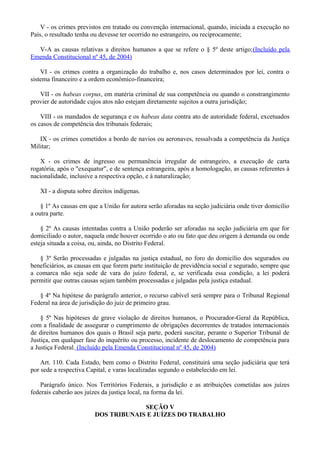 V - os crimes previstos em tratado ou convenção internacional, quando, iniciada a execução no
País, o resultado tenha ou devesse ter ocorrido no estrangeiro, ou reciprocamente;
V-A as causas relativas a direitos humanos a que se refere o § 5º deste artigo;(Incluído pela
Emenda Constitucional nº 45, de 2004)
VI - os crimes contra a organização do trabalho e, nos casos determinados por lei, contra o
sistema financeiro e a ordem econômico-financeira;
VII - os habeas corpus, em matéria criminal de sua competência ou quando o constrangimento
provier de autoridade cujos atos não estejam diretamente sujeitos a outra jurisdição;
VIII - os mandados de segurança e os habeas data contra ato de autoridade federal, excetuados
os casos de competência dos tribunais federais;
IX - os crimes cometidos a bordo de navios ou aeronaves, ressalvada a competência da Justiça
Militar;
X - os crimes de ingresso ou permanência irregular de estrangeiro, a execução de carta
rogatória, após o "exequatur", e de sentença estrangeira, após a homologação, as causas referentes à
nacionalidade, inclusive a respectiva opção, e à naturalização;
XI - a disputa sobre direitos indígenas.
§ 1º As causas em que a União for autora serão aforadas na seção judiciária onde tiver domicílio
a outra parte.
§ 2º As causas intentadas contra a União poderão ser aforadas na seção judiciária em que for
domiciliado o autor, naquela onde houver ocorrido o ato ou fato que deu origem à demanda ou onde
esteja situada a coisa, ou, ainda, no Distrito Federal.
§ 3º Serão processadas e julgadas na justiça estadual, no foro do domicílio dos segurados ou
beneficiários, as causas em que forem parte instituição de previdência social e segurado, sempre que
a comarca não seja sede de vara do juízo federal, e, se verificada essa condição, a lei poderá
permitir que outras causas sejam também processadas e julgadas pela justiça estadual.
§ 4º Na hipótese do parágrafo anterior, o recurso cabível será sempre para o Tribunal Regional
Federal na área de jurisdição do juiz de primeiro grau.
§ 5º Nas hipóteses de grave violação de direitos humanos, o Procurador-Geral da República,
com a finalidade de assegurar o cumprimento de obrigações decorrentes de tratados internacionais
de direitos humanos dos quais o Brasil seja parte, poderá suscitar, perante o Superior Tribunal de
Justiça, em qualquer fase do inquérito ou processo, incidente de deslocamento de competência para
a Justiça Federal. (Incluído pela Emenda Constitucional nº 45, de 2004)
Art. 110. Cada Estado, bem como o Distrito Federal, constituirá uma seção judiciária que terá
por sede a respectiva Capital, e varas localizadas segundo o estabelecido em lei.
Parágrafo único. Nos Territórios Federais, a jurisdição e as atribuições cometidas aos juízes
federais caberão aos juízes da justiça local, na forma da lei.
SEÇÃO V
DOS TRIBUNAIS E JUÍZES DO TRABALHO
 