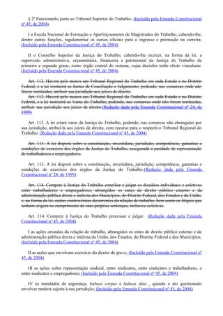 § 2º Funcionarão junto ao Tribunal Superior do Trabalho: (Incluído pela Emenda Constitucional
nº 45, de 2004)
I a Escola Nacional de Formação e Aperfeiçoamento de Magistrados do Trabalho, cabendo-lhe,
dentre outras funções, regulamentar os cursos oficiais para o ingresso e promoção na carreira;
(Incluído pela Emenda Constitucional nº 45, de 2004)
II o Conselho Superior da Justiça do Trabalho, cabendo-lhe exercer, na forma da lei, a
supervisão administrativa, orçamentária, financeira e patrimonial da Justiça do Trabalho de
primeiro e segundo graus, como órgão central do sistema, cujas decisões terão efeito vinculante.
(Incluído pela Emenda Constitucional nº 45, de 2004)
Art. 112. Haverá pelo menos um Tribunal Regional do Trabalho em cada Estado e no Distrito
Federal, e a lei instituirá as Juntas de Conciliação e Julgamento, podendo, nas comarcas onde não
forem instituídas, atribuir sua jurisdição aos juízes de direito.
Art. 112. Haverá pelo menos um Tribunal Regional do Trabalho em cada Estado e no Distrito
Federal, e a lei instituirá as Varas do Trabalho, podendo, nas comarcas onde não forem instituídas,
atribuir sua jurisdição aos juízes de direito.(Redação dada pela Emenda Constitucional nº 24, de
1999)
Art. 112. A lei criará varas da Justiça do Trabalho, podendo, nas comarcas não abrangidas por
sua jurisdição, atribuí-la aos juízes de direito, com recurso para o respectivo Tribunal Regional do
Trabalho. (Redação dada pela Emenda Constitucional nº 45, de 2004)
Art. 113. A lei disporá sobre a constituição, investidura, jurisdição, competência, garantias e
condições de exercício dos órgãos da Justiça do Trabalho, assegurada a paridade de representação
de trabalhadores e empregadores.
Art. 113. A lei disporá sobre a constituição, investidura, jurisdição, competência, garantias e
condições de exercício dos órgãos da Justiça do Trabalho.(Redação dada pela Emenda
Constitucional nº 24, de 1999)
Art. 114. Compete à Justiça do Trabalho conciliar e julgar os dissídios individuais e coletivos
entre trabalhadores e empregadores, abrangidos os entes de direito público externo e da
administração pública direta e indireta dos Municípios, do Distrito Federal, dos Estados e da União,
e, na forma da lei, outras controvérsias decorrentes da relação de trabalho, bem como os litígios que
tenham origem no cumprimento de suas próprias sentenças, inclusive coletivas.
Art. 114. Compete à Justiça do Trabalho processar e julgar: (Redação dada pela Emenda
Constitucional nº 45, de 2004)
I as ações oriundas da relação de trabalho, abrangidos os entes de direito público externo e da
administração pública direta e indireta da União, dos Estados, do Distrito Federal e dos Municípios;
(Incluído pela Emenda Constitucional nº 45, de 2004)
II as ações que envolvam exercício do direito de greve; (Incluído pela Emenda Constitucional nº
45, de 2004)
III as ações sobre representação sindical, entre sindicatos, entre sindicatos e trabalhadores, e
entre sindicatos e empregadores; (Incluído pela Emenda Constitucional nº 45, de 2004)
IV os mandados de segurança, habeas corpus e habeas data , quando o ato questionado
envolver matéria sujeita à sua jurisdição; (Incluído pela Emenda Constitucional nº 45, de 2004)
 