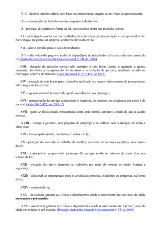 VIII - décimo terceiro salário com base na remuneração integral ou no valor da aposentadoria;
IX - remuneração do trabalho noturno superior à do diurno;
X - proteção do salário na forma da lei, constituindo crime sua retenção dolosa;
XI - participação nos lucros, ou resultados, desvinculada da remuneração, e, excepcionalmente,
participação na gestão da empresa, conforme definido em lei;
XII - salário-família para os seus dependentes;
XII - salário-família pago em razão do dependente do trabalhador de baixa renda nos termos da
lei;(Redação dada pela Emenda Constitucional nº 20, de 1998)
XIII - duração do trabalho normal não superior a oito horas diárias e quarenta e quatro
semanais, facultada a compensação de horários e a redução da jornada, mediante acordo ou
convenção coletiva de trabalho; (vide Decreto-Lei nº 5.452, de 1943)
XIV - jornada de seis horas para o trabalho realizado em turnos ininterruptos de revezamento,
salvo negociação coletiva;
XV - repouso semanal remunerado, preferencialmente aos domingos;
XVI - remuneração do serviço extraordinário superior, no mínimo, em cinqüenta por cento à do
normal; (Vide Del 5.452, art. 59 § 1º)
XVII - gozo de férias anuais remuneradas com, pelo menos, um terço a mais do que o salário
normal;
XVIII - licença à gestante, sem prejuízo do emprego e do salário, com a duração de cento e
vinte dias;
XIX - licença-paternidade, nos termos fixados em lei;
XX - proteção do mercado de trabalho da mulher, mediante incentivos específicos, nos termos
da lei;
XXI - aviso prévio proporcional ao tempo de serviço, sendo no mínimo de trinta dias, nos
termos da lei;
XXII - redução dos riscos inerentes ao trabalho, por meio de normas de saúde, higiene e
segurança;
XXIII - adicional de remuneração para as atividades penosas, insalubres ou perigosas, na forma
da lei;
XXIV - aposentadoria;
XXV - assistência gratuita aos filhos e dependentes desde o nascimento até seis anos de idade
em creches e pré-escolas;
XXV - assistência gratuita aos filhos e dependentes desde o nascimento até 5 (cinco) anos de
idade em creches e pré-escolas; (Redação dada pela Emenda Constitucional nº 53, de 2006)
 
