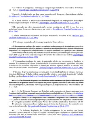 V os conflitos de competência entre órgãos com jurisdição trabalhista, ressalvado o disposto no
art. 102, I, o; (Incluído pela Emenda Constitucional nº 45, de 2004)
VI as ações de indenização por dano moral ou patrimonial, decorrentes da relação de trabalho;
(Incluído pela Emenda Constitucional nº 45, de 2004)
VII as ações relativas às penalidades administrativas impostas aos empregadores pelos órgãos
de fiscalização das relações de trabalho; (Incluído pela Emenda Constitucional nº 45, de 2004)
VIII a execução, de ofício, das contribuições sociais previstas no art. 195, I, a , e II, e seus
acréscimos legais, decorrentes das sentenças que proferir; (Incluído pela Emenda Constitucional nº
45, de 2004)
IX outras controvérsias decorrentes da relação de trabalho, na forma da lei. (Incluído pela
Emenda Constitucional nº 45, de 2004)
§ 1º Frustrada a negociação coletiva, as partes poderão eleger árbitros.
§ 2º Recusando-se qualquer das partes à negociação ou à arbitragem, é facultado aos respectivos
sindicatos ajuizar dissídio coletivo, podendo a Justiça do Trabalho estabelecer normas e condições,
respeitadas as disposições convencionais e legais mínimas de proteção ao trabalho.
§ 3° Compete ainda à Justiça do Trabalho executar, de ofício, as contribuições sociais previstas
no art. 195, I, a, e II, e seus acréscimos legais, decorrentes das sentenças que proferir.(Incluído pela
Emenda Constitucional nº 20, de 1998)
§ 2º Recusando-se qualquer das partes à negociação coletiva ou à arbitragem, é facultado às
mesmas, de comum acordo, ajuizar dissídio coletivo de natureza econômica, podendo a Justiça do
Trabalho decidir o conflito, respeitadas as disposições mínimas legais de proteção ao trabalho, bem
como as convencionadas anteriormente. (Redação dada pela Emenda Constitucional nº 45, de 2004)
§ 3º Em caso de greve em atividade essencial, com possibilidade de lesão do interesse público, o
Ministério Público do Trabalho poderá ajuizar dissídio coletivo, competindo à Justiça do Trabalho
decidir o conflito. (Redação dada pela Emenda Constitucional nº 45, de 2004)
Art. 115. Os Tribunais Regionais do Trabalho serão compostos de juízes nomeados pelo
Presidente da República, sendo dois terços de juízes togados vitalícios e um terço de juízes
classistas temporários, observada, entre os juízes togados, a proporcionalidade estabelecida no art.
111, § 1º, I.
Art. 115. Os Tribunais Regionais do Trabalho serão compostos de juízes nomeados pelo
Presidente da República, observada a proporcionalidade estabelecida no § 2º do art. 111. (Redação
dada pela Emenda Constitucional nº 24, de 1999)}
Parágrafo único. Os magistrados dos Tribunais Regionais do Trabalho serão:
I - juízes do trabalho, escolhidos por promoção, alternadamente, por antigüidade e merecimento;
II - advogados e membros do Ministério Público do Trabalho, obedecido o disposto no art. 94;
III - classistas indicados em listas tríplices pelas diretorias das federações e dos sindicatos com
base territorial na região. (Revogado pela Emenda Constitucional nº 24, de 1999)
Art. 115. Os Tribunais Regionais do Trabalho compõem-se de, no mínimo, sete juízes,
recrutados, quando possível, na respectiva região, e nomeados pelo Presidente da República dentre
brasileiros com mais de trinta e menos de sessenta e cinco anos, sendo: (Redação dada pela Emenda
Constitucional nº 45, de 2004)
 