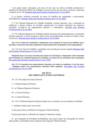 I um quinto dentre advogados com mais de dez anos de efetiva atividade profissional e
membros do Ministério Público do Trabalho com mais de dez anos de efetivo exercício, observado
o disposto no art. 94; (Redação dada pela Emenda Constitucional nº 45, de 2004)
II os demais, mediante promoção de juízes do trabalho por antigüidade e merecimento,
alternadamente. (Redação dada pela Emenda Constitucional nº 45, de 2004)
§ 1º Os Tribunais Regionais do Trabalho instalarão a justiça itinerante, com a realização de
audiências e demais funções de atividade jurisdicional, nos limites territoriais da respectiva
jurisdição, servindo-se de equipamentos públicos e comunitários. (Incluído pela Emenda
Constitucional nº 45, de 2004)
§ 2º Os Tribunais Regionais do Trabalho poderão funcionar descentralizadamente, constituindo
Câmaras regionais, a fim de assegurar o pleno acesso do jurisdicionado à justiça em todas as fases
do processo. (Incluído pela Emenda Constitucional nº 45, de 2004)
Art. 116. A Junta de Conciliação e Julgamento será composta de um juiz do trabalho, que a
presidirá, e dois juízes classistas temporários, representantes dos empregados e dos empregadores.
Art. 116. Nas Varas do Trabalho, a jurisdição será exercida por um juiz singular.(Redação dada
pela Emenda Constitucional nº 24, de 1999)
Parágrafo único. Os juízes classistas das Juntas de Conciliação e Julgamento serão nomeados
pelo Presidente do Tribunal Regional do Trabalho, na forma da lei, permitida uma recondução.
(Revogado pela Emenda Constitucional nº 24, de 1999)
Art. 117. O mandato dos representantes classistas, em todas as instâncias, é de três anos.
Parágrafo único. Os representantes classistas terão suplentes. (Revogado pela Emenda
Constitucional nº 24, de 1999)
SEÇÃO VI
DOS TRIBUNAIS E JUÍZES ELEITORAIS
Art. 118. São órgãos da Justiça Eleitoral:
I - o Tribunal Superior Eleitoral;
II - os Tribunais Regionais Eleitorais;
III - os Juízes Eleitorais;
IV - as Juntas Eleitorais.
Art. 119. O Tribunal Superior Eleitoral compor-se-á, no mínimo, de sete membros, escolhidos:
I - mediante eleição, pelo voto secreto:
a) três juízes dentre os Ministros do Supremo Tribunal Federal;
b) dois juízes dentre os Ministros do Superior Tribunal de Justiça;
II - por nomeação do Presidente da República, dois juízes dentre seis advogados de notável
saber jurídico e idoneidade moral, indicados pelo Supremo Tribunal Federal.
 