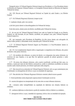 Parágrafo único. O Tribunal Superior Eleitoral elegerá seu Presidente e o Vice-Presidente dentre
os Ministros do Supremo Tribunal Federal, e o Corregedor Eleitoral dentre os Ministros do Superior
Tribunal de Justiça.
Art. 120. Haverá um Tribunal Regional Eleitoral na Capital de cada Estado e no Distrito
Federal.
§ 1º - Os Tribunais Regionais Eleitorais compor-se-ão:
I - mediante eleição, pelo voto secreto:
a) de dois juízes dentre os desembargadores do Tribunal de Justiça;
b) de dois juízes, dentre juízes de direito, escolhidos pelo Tribunal de Justiça;
II - de um juiz do Tribunal Regional Federal com sede na Capital do Estado ou no Distrito
Federal, ou, não havendo, de juiz federal, escolhido, em qualquer caso, pelo Tribunal Regional
Federal respectivo;
III - por nomeação, pelo Presidente da República, de dois juízes dentre seis advogados de
notável saber jurídico e idoneidade moral, indicados pelo Tribunal de Justiça.
§ 2º - O Tribunal Regional Eleitoral elegerá seu Presidente e o Vice-Presidente- dentre os
desembargadores.
Art. 121. Lei complementar disporá sobre a organização e competência dos tribunais, dos juízes
de direito e das juntas eleitorais.
§ 1º - Os membros dos tribunais, os juízes de direito e os integrantes das juntas eleitorais, no
exercício de suas funções, e no que lhes for aplicável, gozarão de plenas garantias e serão
inamovíveis.
§ 2º - Os juízes dos tribunais eleitorais, salvo motivo justificado, servirão por dois anos, no
mínimo, e nunca por mais de dois biênios consecutivos, sendo os substitutos escolhidos na mesma
ocasião e pelo mesmo processo, em número igual para cada categoria.
§ 3º - São irrecorríveis as decisões do Tribunal Superior Eleitoral, salvo as que contrariarem esta
Constituição e as denegatórias de habeas corpus ou mandado de segurança.
§ 4º - Das decisões dos Tribunais Regionais Eleitorais somente caberá recurso quando:
I - forem proferidas contra disposição expressa desta Constituição ou de lei;
II - ocorrer divergência na interpretação de lei entre dois ou mais tribunais eleitorais;
III - versarem sobre inelegibilidade ou expedição de diplomas nas eleições federais ou
estaduais;
IV - anularem diplomas ou decretarem a perda de mandatos eletivos federais ou estaduais;
V - denegarem habeas corpus, mandado de segurança, habeas data ou mandado de injunção.
SEÇÃO VII
DOS TRIBUNAIS E JUÍZES MILITARES
 