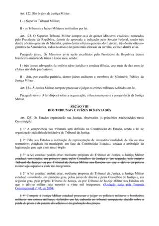 Art. 122. São órgãos da Justiça Militar:
I - o Superior Tribunal Militar;
II - os Tribunais e Juízes Militares instituídos por lei.
Art. 123. O Superior Tribunal Militar compor-se-á de quinze Ministros vitalícios, nomeados
pelo Presidente da República, depois de aprovada a indicação pelo Senado Federal, sendo três
dentre oficiais-generais da Marinha, quatro dentre oficiais-generais do Exército, três dentre oficiais-
generais da Aeronáutica, todos da ativa e do posto mais elevado da carreira, e cinco dentre civis.
Parágrafo único. Os Ministros civis serão escolhidos pelo Presidente da República dentre
brasileiros maiores de trinta e cinco anos, sendo:
I - três dentre advogados de notório saber jurídico e conduta ilibada, com mais de dez anos de
efetiva atividade profissional;
II - dois, por escolha paritária, dentre juízes auditores e membros do Ministério Público da
Justiça Militar.
Art. 124. À Justiça Militar compete processar e julgar os crimes militares definidos em lei.
Parágrafo único. A lei disporá sobre a organização, o funcionamento e a competência da Justiça
Militar.
SEÇÃO VIII
DOS TRIBUNAIS E JUÍZES DOS ESTADOS
Art. 125. Os Estados organizarão sua Justiça, observados os princípios estabelecidos nesta
Constituição.
§ 1º A competência dos tribunais será definida na Constituição do Estado, sendo a lei de
organização judiciária de iniciativa do Tribunal de Justiça.
§ 2º Cabe aos Estados a instituição de representação de inconstitucionalidade de leis ou atos
normativos estaduais ou municipais em face da Constituição Estadual, vedada a atribuição da
legitimação para agir a um único órgão.
§ 3º A lei estadual poderá criar, mediante proposta do Tribunal de Justiça, a Justiça Militar
estadual, constituída, em primeiro grau, pelos Conselhos de Justiça e, em segundo, pelo próprio
Tribunal de Justiça, ou por Tribunal de Justiça Militar nos Estados em que o efetivo da polícia
militar seja superior a vinte mil integrantes.
§ 3º A lei estadual poderá criar, mediante proposta do Tribunal de Justiça, a Justiça Militar
estadual, constituída, em primeiro grau, pelos juízes de direito e pelos Conselhos de Justiça e, em
segundo grau, pelo próprio Tribunal de Justiça, ou por Tribunal de Justiça Militar nos Estados em
que o efetivo militar seja superior a vinte mil integrantes. (Redação dada pela Emenda
Constitucional nº 45, de 2004)
§ 4º Compete à Justiça Militar estadual processar e julgar os policiais militares e bombeiros
militares nos crimes militares, definidos em lei, cabendo ao tribunal competente decidir sobre a
perda do posto e da patente dos oficiais e da graduação das praças.
 