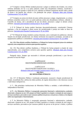 § 4º Compete à Justiça Militar estadual processar e julgar os militares dos Estados, nos crimes
militares definidos em lei e as ações judiciais contra atos disciplinares militares, ressalvada a
competência do júri quando a vítima for civil, cabendo ao tribunal competente decidir sobre a perda
do posto e da patente dos oficiais e da graduação das praças. (Redação dada pela Emenda
Constitucional nº 45, de 2004)
§ 5º Compete aos juízes de direito do juízo militar processar e julgar, singularmente, os crimes
militares cometidos contra civis e as ações judiciais contra atos disciplinares militares, cabendo ao
Conselho de Justiça, sob a presidência de juiz de direito, processar e julgar os demais crimes
militares. (Incluído pela Emenda Constitucional nº 45, de 2004)
§ 6º O Tribunal de Justiça poderá funcionar descentralizadamente, constituindo Câmaras
regionais, a fim de assegurar o pleno acesso do jurisdicionado à justiça em todas as fases do
processo. (Incluído pela Emenda Constitucional nº 45, de 2004)
§ 7º O Tribunal de Justiça instalará a justiça itinerante, com a realização de audiências e demais
funções da atividade jurisdicional, nos limites territoriais da respectiva jurisdição, servindo-se de
equipamentos públicos e comunitários. (Incluído pela Emenda Constitucional nº 45, de 2004)
Art. 126. Para dirimir conflitos fundiários, o Tribunal de Justiça designará juízes de entrância
especial, com competência exclusiva para questões agrárias.
Art. 126. Para dirimir conflitos fundiários, o Tribunal de Justiça proporá a criação de varas
especializadas, com competência exclusiva para questões agrárias. (Redação dada pela Emenda
Constitucional nº 45, de 2004)
Parágrafo único. Sempre que necessário à eficiente prestação jurisdicional, o juiz far-se-á
presente no local do litígio.
CAPÍTULO IV
DAS FUNÇÕES ESSENCIAIS À JUSTIÇA
CAPÍTULO IV
DAS FUNÇÕES ESSENCIAIS À JUSTIÇA
(Redação dada pela Emenda Constitucional nº 80, de 2014)
SEÇÃO I
DO MINISTÉRIO PÚBLICO
Art. 127. O Ministério Público é instituição permanente, essencial à função jurisdicional do
Estado, incumbindo-lhe a defesa da ordem jurídica, do regime democrático e dos interesses sociais
e individuais indisponíveis.
§ 1º - São princípios institucionais do Ministério Público a unidade, a indivisibilidade e a
independência funcional.
§ 2º - Ao Ministério Público é assegurada autonomia funcional e administrativa, podendo,
observado o disposto no art. 169, propor ao Poder Legislativo a criação e extinção de seus cargos e
serviços auxiliares, provendo-os por concurso público de provas e de provas e títulos; a lei disporá
sobre sua organização e funcionamento.
§ 2º Ao Ministério Público é assegurada autonomia funcional e administrativa, podendo,
observado o disposto no art. 169, propor ao Poder Legislativo a criação e extinção de seus cargos e
serviços auxiliares, provendo-os por concurso público de provas ou de provas e títulos, a política
 